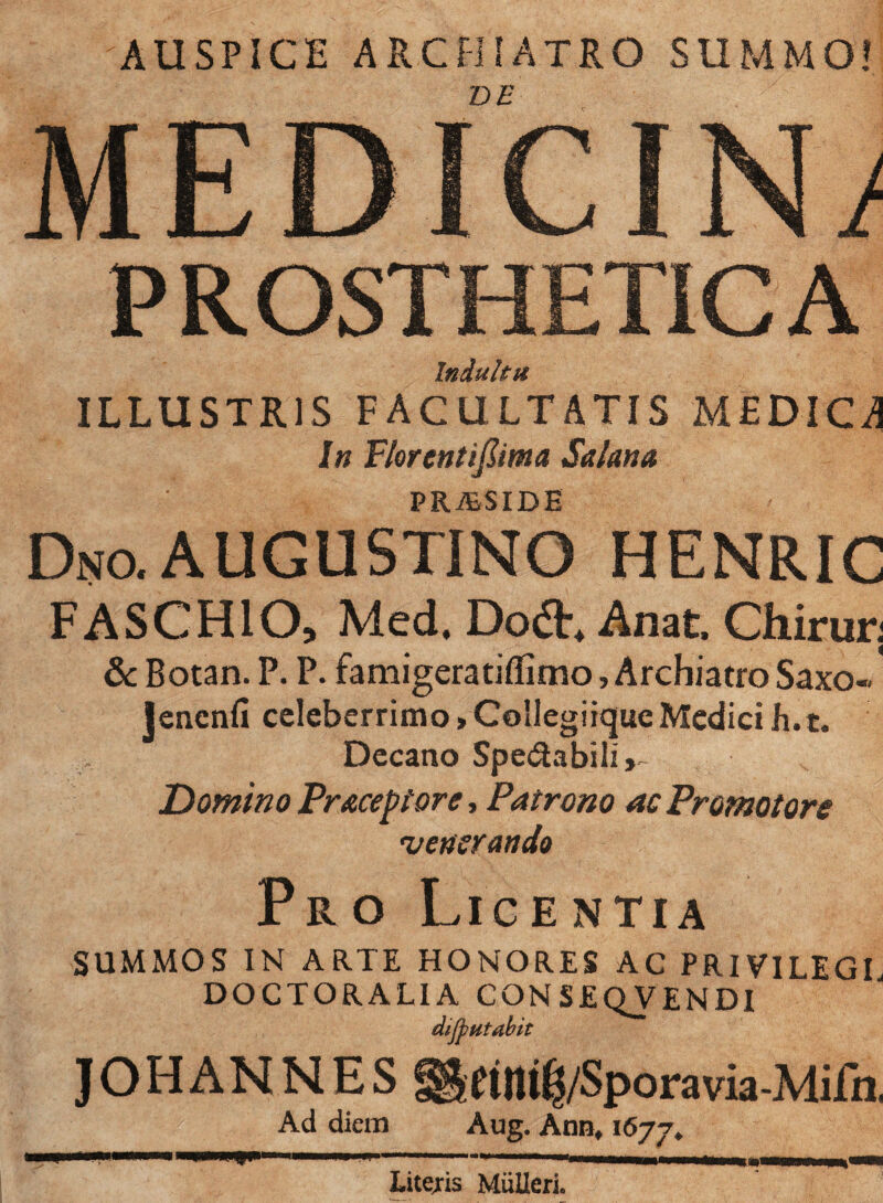 'AUSPICE ARCHIATRO SUMMO! iDE MEDICIN; P ROSTHETIC A Indultu ILLUSTRIS FACULTATIS MEDICA In Plorentifiima Salaria PRi&SIDE Dno.AUGUSTINO HENRIC FASCHIO, Med. Do<3\ Anat Chirur; & Botan. P. P. famigeratiffimo, Archiatro Saxo-. lencnfi celeberrimo»Collegiique Medici h. t. Decano Sperabili Domino Praceptore, Patrono acPromotore 'venerando Pro Licentia SUMMOS IN ARTE HONORES AC PRIVILEGL DOCTORALIA CONSEQVENDI dijputabit JOHANNES ^etltt^/Sporavia-Mifn. Ad diem Aug. Ann, 1677. Litejis MiiUeri.