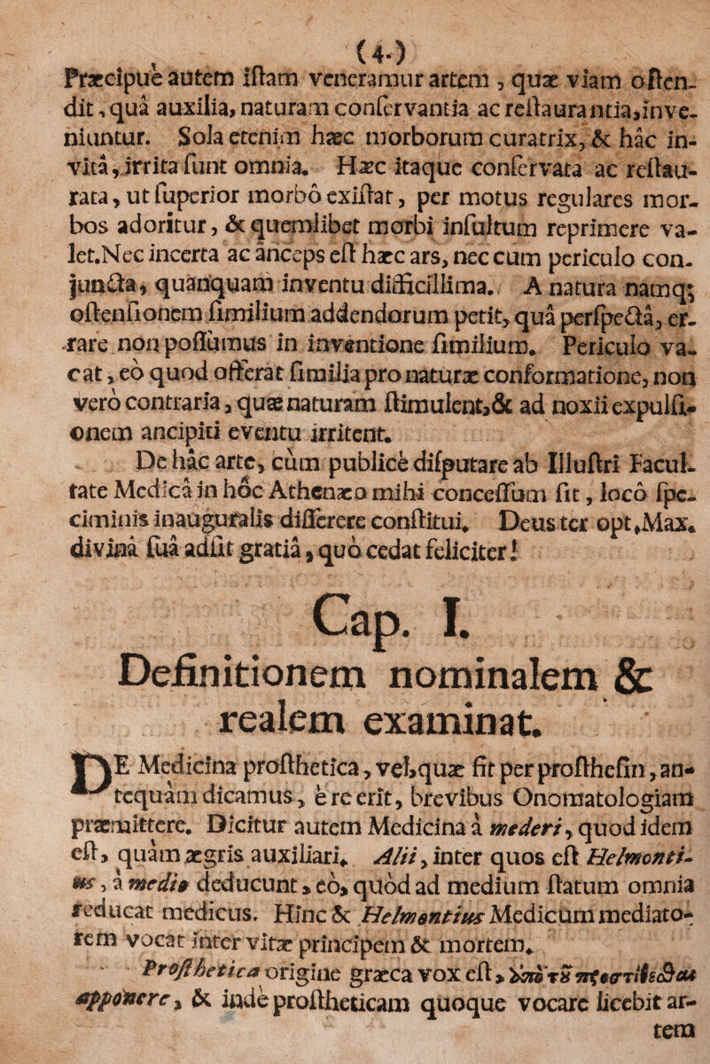 (4-) Praecipue autem iflarn veneramur artem , quae viam offen¬ dit, qua auxilia, naturam confervantia ac rdiaurantia, in ve¬ niuntur. Sola etenim hasc morborum curatrix, & hac in¬ vita, irrita funt omnia, Hxc itaque confirvata ac refiau- rata, ut fuperior morbo exifrar, per motus regulares mor¬ bos adoritur, & quemlibet morbi infultum reprimere va¬ let. Nec incerta ac anceps e fi haec ars, nec cum periculo con. junda, quanquam inventu difficillima.. A natura namq; oftenfionem iimilium addendorum petit, qua perfpe&a, er¬ rare non poflumus in inventione frmiiium. Periculo va¬ cat, eo quod offerat fimilja pro naturae conformatione, non vero contraria, quas naturam flimulent>& ad noxii expulfi- onem ancipiti eventu irritent. De hac arte, cum publice difputare ab Illuflrl Facul¬ tate Medica in hoc Athenae o mihi conceflum fit, loco fpc- ciminis inauguratis diflerere conftitui. Deus ter opt ,Max. divina Tua adfit gratia, quo cedat feliciter i I. Definitionem nominalem & realem examinat. V\E Medicina profthetica , veLquae fit per profihefin, an* ^tcquam dicamus, e re erit, brevibus Onoraatologiam praemittere. Dicitur autem Medicina a mederi, quod idem eft, quam aegris auxiliari* Alii > inter quos eft Helmcnti- m o a medi» deducunt» eo» quod ad medium flatum omnia reducat medicus. Hinc & Helmantius Medicum mediato- rern vocat inter vitae principem &: mortem* FroJiAeticaorigine graecavoxefl> apponere, & inde proftheticani quoque vocare licebit ar-