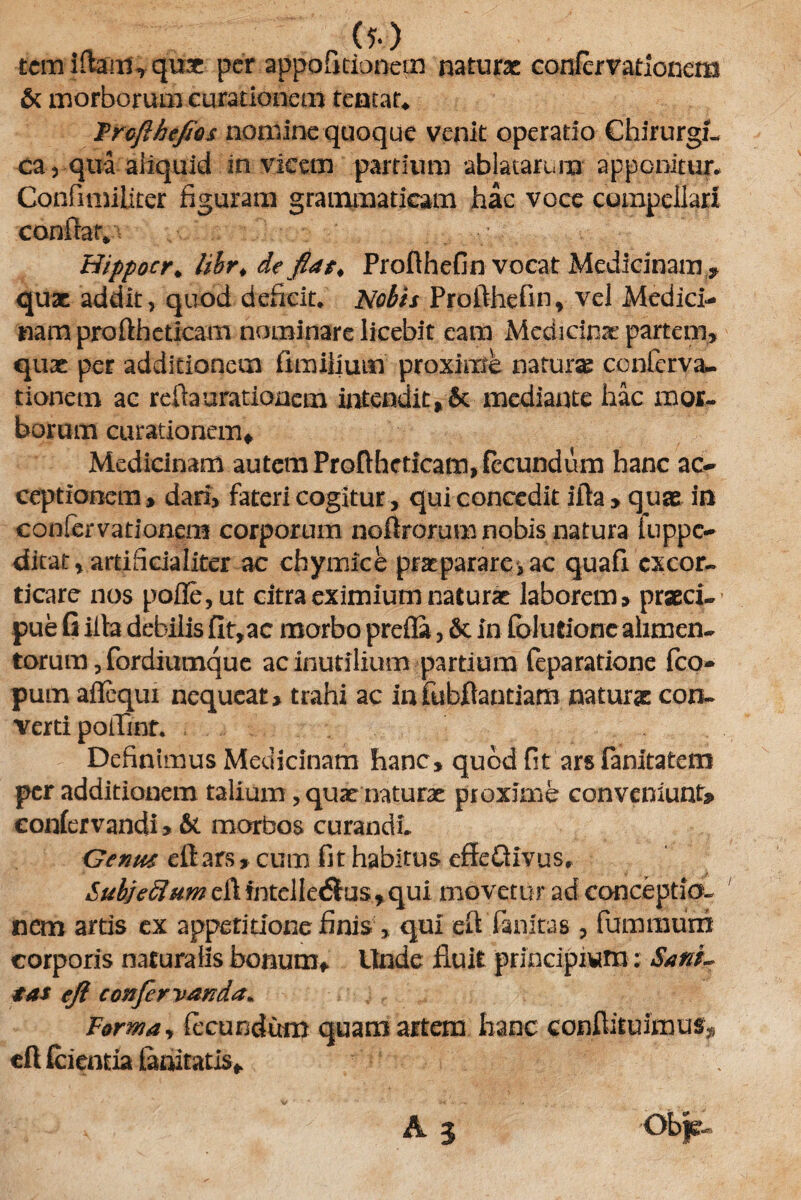 (?•) tem iftam, qu* per appofitionem naturae confcrvationem & morborum curationem teatat* Frofihefios nomine quoque venit operatio Chirurgi¬ ca , qua aliquid invicem partium ablatarum apponitur* Confimiliter figuram grammaticam hac voce compellari conffav* Hippocr. libr.de fiat. Profthefin vocat Medicinam quae addit, quod deficit. Nobis Profthefin, vel Medici¬ nam pro fth et icam nominare licebit eam Medicinae partem, quae per additionem fimilium proxime naturae conferva- tionem ac reda arationem intendit, 6c mediante hac mor¬ borum curationem* Medicinam autem Proftheticatn, fecundum hanc ac¬ ceptionem, dari, fateri cogitur, qui concedit ifta , quae in confcrvationem corporum noftrorum nobis natura iuppe- ditat, artificialiter ac chymice praeparare,ac quafi excor¬ ticare nos pofle,ut citra eximium naturae laborem, praeci¬ pue G iita debilis fit,ac morbo prefla, 6c in folutione alimen¬ torum , for diumque ac inutilium partium feparatione fco- pum affequi nequeat, trahi ac infubftantiam naturae con¬ verti poiTmr. Definimus Medicinam hanc, quod fit arsfanitatem per additionem talium, quae naturae proxime conveniunt? confervandi, & morbos curandi. Genus eft ars, cum fit habitus effeQivus, SubjeClum ell fnteliedlus, qui movetur ad conceptio¬ nem artis ex appetitione finis > qui eft fanitas , fumraurri corporis naturalis bonum* Unde fluit principium: SanL tas efi confevvanda* Forma, fecundum quam artem hanc conftituimus* eft fcientia fanitatls*