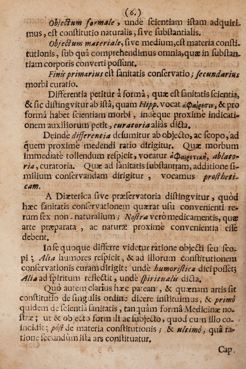 («.) ObjeSlum formale > unde fidentiam iftam adquiri- mus , eft conftitutio naturalis, five fubftantialis. OhjeSlum materiale, five medium,eft materia confli, turionis, fub qua comprehendimus omnia,quasin fubflan. tiam corporis converti poflunt» Finisprimarius ell (anitatis confervatio; fecundarim morbi curatio. Differentia petitur a forma, qu& eft (anitatis fcientia, & fic diflingvitur ab ifta, quam Hipp. vocat d^^scriv, & pro forma habet fidentiam morbi, indeque proxime indicati- onem auxiliorum perit, curatoria alias di£h* Deinde differentia ddumitur abobjefifo» ac (copo, ad quem proxime medendi ratio dirigitur» Quae morbum immediate tollendum refpicit, vocatur «(pajgerm, ablato- ria, curatoria. Qux ad (anitatis (ubftantram, additione fi- milium confervandam dirigitur , vocamus proftheti- cam. A Diaetetica five praefervatoria diflingvitur, quod haec (anitatis Confervationem quaerat ufiu convenienti re¬ rum (ex non_ naturalium; Noflra vero medicamentis, quas arte prreparata , ac naturae proxime convenientia clie debent. In le quoque differre videtur ratione objedi fieu (co. pi •, Alta humores refipicit, &ad illorum conftitutioncm cqnfcrvationis curam dirigit : unde humcriftica dicipoflet, Alia ad fipiritum rcfiedit, unde (firitualis dicfa4 Quo autem clarius haec pateant, & quaenam arris fit conftitutio de lingulis ordine dicere inflituimus, & primo quidem de (cientia (anitatis, tanquam forma Medicinae no. ftrse; ut <k objecto formili acfubjccto, quod cum illoco- incidit ; po(l de materia conftitutionis ; & ultimo, qua ra* tipne fiecundiunifta ars conftituatur, Gap.