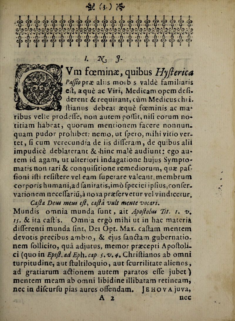 (i-) ?$» '• ^ 3- Vra foeminae, quibus Hyfterica Pa/fioprx aliis moib s valde familiaris ed, aque ac Viri, Medicam opem defi. derent & requirant, cum Medicuschi i, ftianns debeat aeque foeminis ac ma* ribus veiic prodeffe, non autem poffit,nifi eorum no¬ titiam habeat, quorum mentionem facere nonnun. quam pudor prohibet; nemo, ut fpero, mihi vitio ver¬ tet, fi cum verecundia de iis dilTeram, de quibus alii impudice deblaterant &>hinc male audiunt: ego au* tem id agam, ut ulteriori indagatione hujus Sympto¬ matis non rari & conquificione remediorum, qua? paf- fioni ifti refiftereve! eam fuperare valeant, membrum corporis humani,ad faniratis,imo fpeciei ip(ius,confer- varionem necelfariu>a noxa pra?fervetur vei vindicetur. Ca/la Deus meus eft, caftu vult mente vocari* Mundis omnia munda funt, ait Apojiolus Tit. /♦ v* //. & ita caflfs. Omiva ergo mihi ut in hac materia differenti munda fint, Dei Opt. Max. cadam mentem devotis precibus ambio, & ejus fandam gubernatio¬ nem follicito, qua adjutus, memor pra?cepti Apoftoli- ci (quo in Eptft.adEph.cap Chriftianos ab omni turpitudine, aut ftultiloquio, aut fcurrilitate alienos, ad gratiarum adionem autem paratos e(fe jubet) mentem meam ab omni libidine illibatam retineam, nec in difcurfu pias aures offendam. Jeho v a juva, A 2 nec *> * ' K