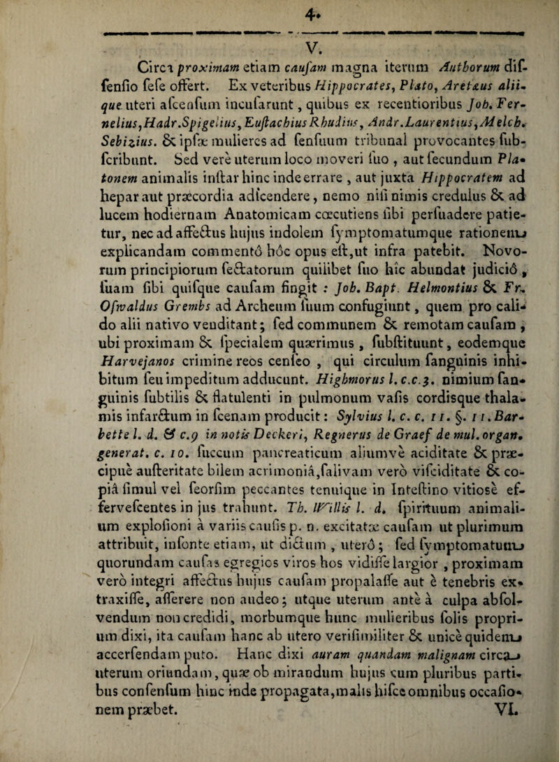 4* V. Circi proximam etiam caufam magna iterum Autborum dif- fenfio fefe ofFert. Ex veteribus Hippocrates, Plato, Arei&us alii- que uteri afcenfum incufarunt, quibus ex recentioribus Job. Fer- nelius,Hadr.Spigeiius,EuftachiusRhudiiis, Andr.Laurentius, Ad elch. Sebizius. & ipfae mulieres ad fenfuum tribunal provocantes fub- fcribunt. Sed vere uterum loco moveri luo , aut fecundum Pia• tonem animalis inftar hinc inde errare , aut juxta Hippocratem ad hepar aut praecordia adfcendere, nemo nili nimis credulus & ad lucem hodiernam Anatomicam caecutiens libi perfuadcre patie¬ tur, nec ad afFe£tus hujus indolem fymptomatumque rationem^ explicandam commento hoc opus eil,ut infra patebit. Novo¬ rum principiorum fe&atorum quilibet fuo hic abundat judicid 9 fuam fibi quifque caufam fingit .* Job.Bapt. Helmontius & Fr, Ofwaldus Grembs ad Archeum fuum confugiunt, quem pro cali¬ do alii nativo venditant; fed communem & remotam caufam , ubi proximam & fpecialem quaerimus , fubftituunt, eodemque Harvejanos crimine reos cenfeo , qui circulum fanguinis inhi¬ bitum leuimpeditum adducunt. Higbmorus l,c.c.$, nimium fan¬ guinis fubtilis & fiatulenti in pulmonum vafis cordisque thala¬ mis infar&um in fcenam producit: Sylvius l. c. c. 11. §. i i.Bar- bette L d. & caj in notis Decker i, Regnerus de Graef de muL organ. generat. c. io. fuccum pancreaticum aliumve aciditate & prae¬ cipue aufteritate bilem acrimonia,falivam vero vifeiditate & co- pid fimul vel feorfim peccantes tenuique in Intellino vitiose ef- fervefeentes in jus trahunt. Tb. inilis l. d. fpirituum animali¬ um explofioni a variis caulis p. n. excitatae caufam ut plurimum attribuit, infonte etiam, ut dictum , utero; fed fymptomatuuu quorundam caufas egregios viros hos vidifie largior , proximam vero integri affectus hujus caufam propalafle aut e tenebris ex- traxifie, aflerere non audeo; utque uterum antea culpa abfol- vendum non credidi, morbumque hunc mulieribus lolis propri¬ um dixi, ita caufam hanc ab utero verifimiliter & unice quidenu accerfendam puto. Hanc dixi auram quandam malignam circa-» uterum oriundam, quae ob mirandum hujus cum pluribus parti¬ bus confenfum hinc mde propagata,malis hifceomnibus occafio-