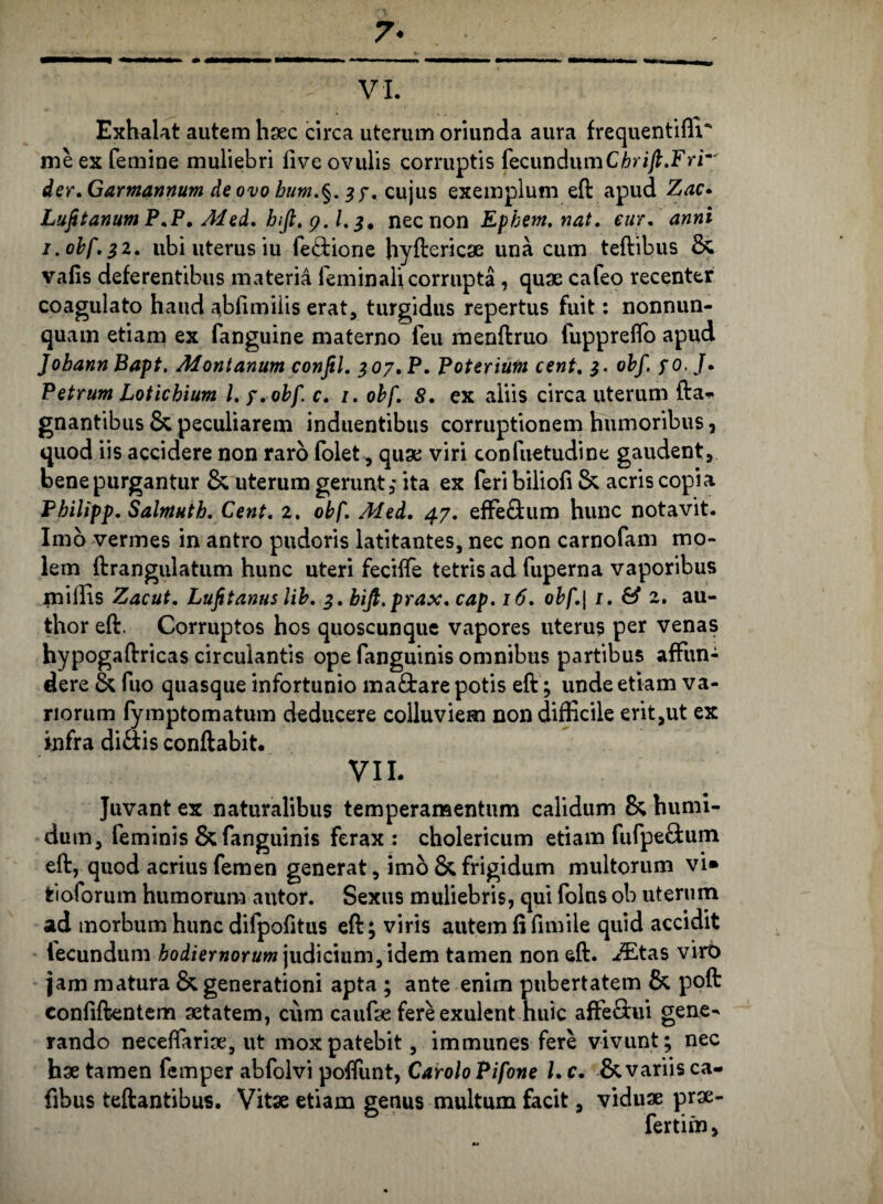 7* VI. Exhalat autem haec circa uterum oriunda aura frequentifii' me ex femine muliebri live ovulis corruptis fecundumCbrijl.Frr' der. Garmannum de ovo bum.§. 37. cujus exemplum eft apud Zac. LufitanumP.P. Med. hifl. y.l. 3* nec non Ephem. nat. eur. anni 1. obf,32. ubi uterus iu fe&ione hyftericae una cum teftibus Sc valis deferentibus materia feminali corrupta, quae cafeo recenter coagulato haud ablimiiis erat, turgidus repertus fuit: nonnun- quam etiam ex fanguine materno feu menftruo fuppreffo apud Jobann Bapt. Montanum confil. 307. P. Poterium cent. 3. obf. 70. J. Petrum Loticbium l.y. obf. c. 1. obf. S. ex aliis circa uterum fta* gnantibus & peculiarem induentibus corruptionem humoribus, quod iis accidere non raro folet, quae viri confuetudine gaudent, bene purgantur &; uterum gerunt, ita ex feribiliofi & acris copia Pbilipp. Salmuth. Cent. 2. obf. Med. 47. effe&um hunc notavit. Imo vermes in antro pudoris latitantes, nec non carnofam mo¬ lem ftranguiatum hunc uteri fecifle tetrisad fuperna vaporibus miliis Zacut. Lufitanus lib. 3. bijt.prax. cap. 16. obf.| 1. & 2. au- thor eft. Corruptos hos quoscunque vapores uterus per venas hypogaftricas circulantis ope fanguinis omnibus partibus affun¬ dere & fuo quasque infortunio ma£tare potis eft ; unde etiam va¬ norum fymptomatum deducere colluviem non difficile erit,ut ex infra di&is conftabit. VII. Juvant ex naturalibus temperamentum calidum 8; humi- du m, feminis & fanguinis ferax: cholericum etiam fufpe&um eft, quod acrius femen generat, imo & frigidum multorum vi» feioforum humorum atitor. Sexus muliebris, qui folus ob uterum ad morbum hunc dilpofitus eft; viris autem fi fimile quid accidit fecundum hodiernorum judicium, idem tamen non eft. JEtas viro jam matura & generationi apta ; ante enim pubertatem & poft confiftentem aetatem, cum caufae fere exulent huic affeciui gene¬ rando neceflfariae, ut mox patebit, immunes fere vivunt; nec hae tamen femper abfolvi pofiunt, Carolo Pifone l. c. & variis ca- fibus teftantibus. Vitae etiam genus multum facit, viduae prae- fertim,