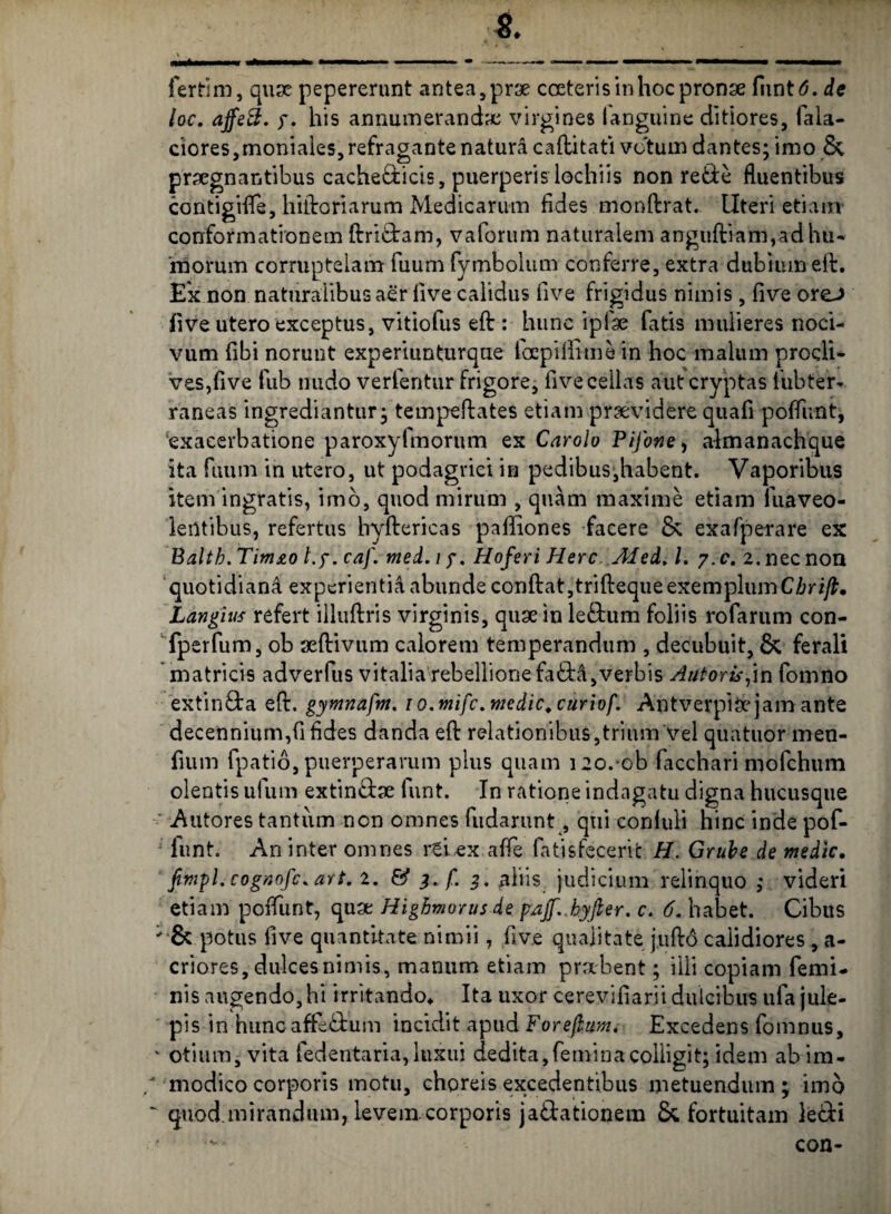 ferti m, quae pepererunt antea, prae coeteri sin hoc pronae fimttf. de loc. affe3. y. his annumerandae virgines languine ditiores, fala- ciores,moniaies,refragantenatura caftitati vc'tum dantes; imo & praegnantibus cache&icis, puerperislochiis non re&e fluentibus contigifte, hiftoriarum Medicarum fides monftrat. Uteri etiam conformationem ftri&am, vaforum naturalem anguftiam,adhu¬ morum corruptelam fuum fymbolum conferre, extra dubium eft. E'x non naturalibus aer live calidus live frigidus nimis, five oreo live utero exceptus, vitiofus eft : hunc iplae fatis mulieres noci¬ vum fibi norunt experiunturque lbcpilllmein hoc malum procli¬ ves,five fub nudo verfentur frigore, five cellas aut cryptas lubteiv raneas ingrediantur; tempeftates etiam praevidere quafi poffunt, ‘exacerbatione paroxyfmorum ex Caroio Pi/otie, aimanachque ita fuum in utero, ut podagrici in pedibus,habent. Vaporibus item ingratis, imo, quod mirum , quam maxime etiam luaveo- leiltibus, refertus hyftericas paffiones facere & exafperare ex Baltb. Timzo l.y. eaf. med. i y. Hoferi Here Afed, l. y.c. 2. nec non quotidiani experientia abunde conftat,trifteque exemplumCbrift. Langius refert illuftris virginis, quae in le£tum foliis rofarum con- fperfum, ob aeftivum calorem temperandum , decubuit, & ferali matricis adverfus vitalia rebellione fa<ftd,verbis Autoris,in fomno extin£ta eft. gymnafm. 1 o.mifc.medie.curiof. Antverpiaejam ante decennium,fi fides danda eft relationibus,trium Vel quatuor men- fium fpatio, puerperarum pius quam i2o.-ob facchari mofchum olentis ufum extin£he funt. In ratione indagatu digna hucusque Autores tantum non omnes fudarunt, qui confuli hinc inde pof¬ funt. An inter omnes rei ex affe fatisfeceric H. Gruhe de medie. fimpLcognofc.art. 2. & 3. f. 3. aliis judicium relinquo ; videri etiam poffunt, quae Higbmorus de paff.hyfier. c. 6. habet. Cibus ' & potus five quantitate nimii, five qualitate juftd calidiores , a- criores, dulces nimis, manum etiam praebent; illi copiam femi¬ nis angendo, hi irritando* Ita uxor cerevifiarii dulcibus ufa jule- pis in huncaffc<ftum incidit apud Foreftunu Excedens fomnus, v otium, vita fedentaria, luxui dedita, femina colligit; idem ab im- “ modico corporis motu, choreis excedentibus metuendum; imo ' quod.mirandum,, levem corporis ja&ationem & fortuitam lecfti