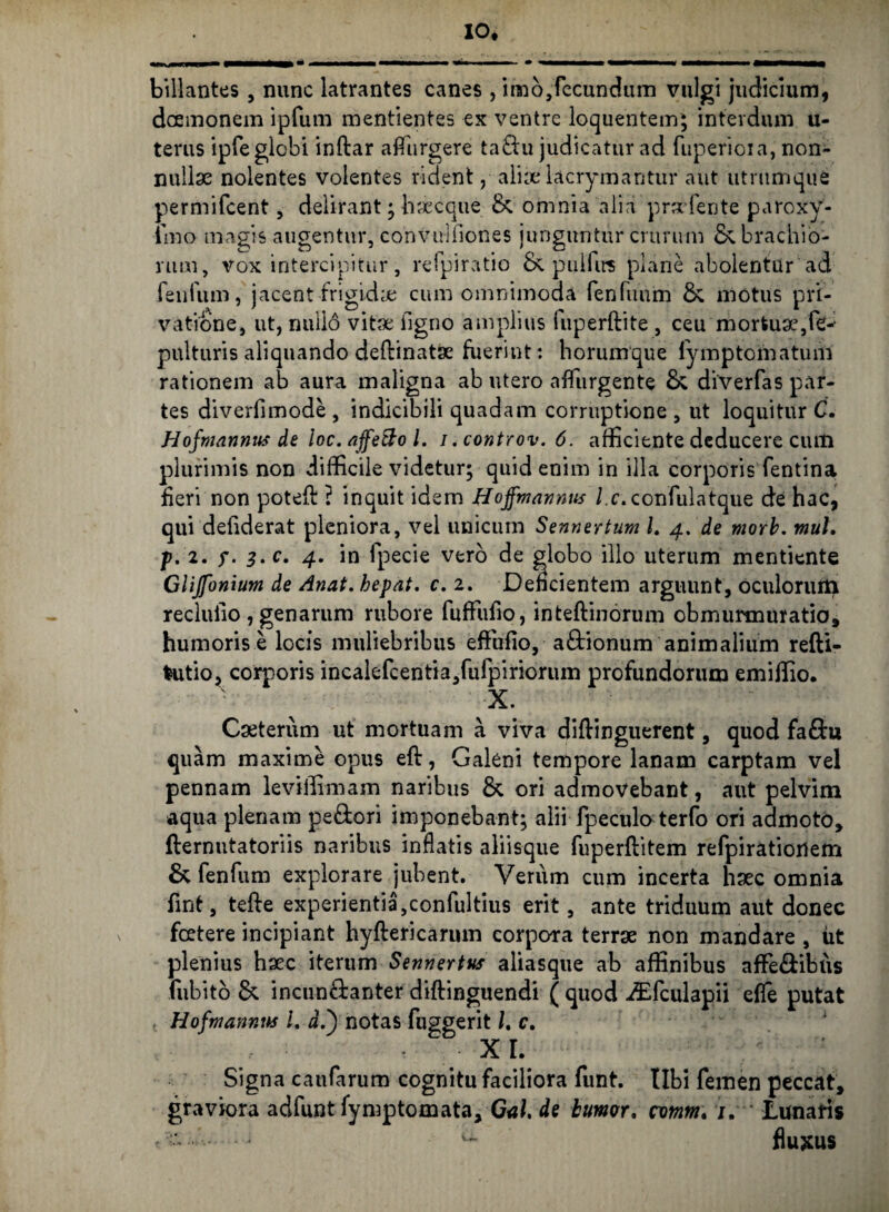 IO* billantes , nunc latrantes canes, imo,fecundum vulgi judicium, daemonem ipfum mentientes ex ventre loquentem; interdum u- terus ipfe globi inftar aflurgere tadu judicatur ad fuperioia, non¬ nullae nolentes volentes rident, aliaelacrymantur aut utrumque permifcent, delirant; haecque & omnia alia praefente paroxy- imo magis augentur, convulfiones junguntur crurum 6; brachio¬ rum, vox intercipitur, refpiratio & pullirs plane abolentur ad fenfum, jacent frigida cum omnimoda fenfuum &, motus pri¬ vatione, ut, nullo vitae ilgno amplius fuperftite , ceu mortua3,fe-- pulturis aliquando defanatae fuerint: horumque fymptomatum rationem ab aura maligna ab utero afliirgente & diverfas par¬ tes diverfimode, indicibili quadam corruptione, ut loquitur C. Hofmannns de ioc. affetto l. i.controv.6. afficiente deducere cum plurimis non difficile videtur; quid enim in illa corporis fentina fieri non poteft ? inquit idem Hoffmannns l.c. confulatque de hac, qui defiderat pleniora, vel unicum Sennertum l. 4. de morb. mul, p. 2. j*. 3. c. 4. in fpecie vero de globo illo uterum mentiente Glijfonium de Anat. bepat. c. 2. Deficientem arguunt, oculorum recluiio, genarum rubore fuffufio, intefanorum obmurmuratio, humoris e locis muliebribus efFufio, adionum animalium refti- fcutio, corporis incalefcentia,fufpiriorum profundorum emijfio. X. Caeterum ut mortuam a viva difanguerent, quod fadu quam maxime opus eft, Galeni tempore lanam carptam vel pennam leviffimam naribus & ori admovebant, aut pelvim aqua plenam pedori imponebant; alii fpeculaterfo ori admoto, flernutatoriis naribus inflatis aliisque fuperfatem refpirationem & fenfum explorare jubent. Verum cum incerta haec omnia fint, tefte experientia,confultius erit, ante triduum aut donec foetere incipiant hyftericarum corpora terrae non mandare , ut plenius haec iterum Sennertus aliasque ab affinibus affiedibus fiibitb &. incundanter difanguendi ( quod dEfculapii effe putat Hofmanr.m L i.) notas fuggerit /. c. XI. Signa caufarum cognitu faciliora funt. tibi femen peccat, graviora adfunt fymptomata yGalde buwr. nmm. j. Lunaris
