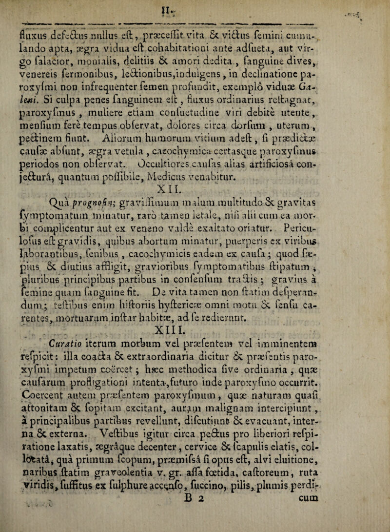 fluxus defe&us nullus ed, praecellitvita & vidus femini cumu¬ lando apta, aegra vidua eft cohabitationi ante adlueta, aut vir¬ go faiacior, monialis, delitiis & amori dedita , fanguine dives, venereis Termonibus, le&ionibus,indulgens, in declinatione pa- roxylmi non infrequenter femen profundit, exemplo viduae G<i- lem. Si culpa penes fanguinem elt, fluxus ordinarius rcfta.gn.at, paroxyfmus , muliere etiam confuetudine viri debite utente, mendum fere tempus obfervat, dolores circa dorfum , uterum , pedinem flant. Aliorum humorum vitium adeft , fi praedidae caufae ablunt, aegra vetula , caeochymica certasqiie paroxyfmus periodos non obfervat. Occultiores caulas alias artificiosa con- jedura, quantum poflibile, Medicus venabitur. xir. Qua prognofin; graviilimum malum multitudo &. gravitas fymptomatum minatur, raro t,amen letale, nifi alii cum ea mor¬ ti complicentur aut ex veneno valde exaltato oriatur. Pericu- lofus eft gravidis, quibus abortum minatur, puerperis ex viribus laborantibus, lenibus , cacoehymicis eadem ex caufa ; quod fae- pius &. diutius affiigit, gravioribus fvmptomitibus ftipatum * pluribus principibus partibus in confenfum tradis ; gravius a femine quam (anguine fit. De vita tamen non ftatim defperan- dum; teftibus enim hiftoriis hy de ricae omni motu o; fenfu ca¬ rentes, mortuarum indar habitae, ad le redierunt. XIII. Curatio iterum morbum vel praefentem vel imminentem refpicit: illa eoada & extraordinaria dicitur <k praeieritis paro- xyfmi impetum coercet; hsec methodica five ordinaria , quae caufarum profligationi intenta-,futuro inde paroxyfmo occurrit. Coercent autem praefentem paroxyfmiun, quae naturam quafi attonitam 8c fopitam excitant, aurjnn malignam intercipiunt, a principalibus partibus revellunt, difcutiunfc & evacuant, inter¬ na & externa. Vedibus igitur circa pedus pro liberiori refpi- ratione laxatis, aegrAque decenter, cervice & (capulis elatis, col- ldfcatA, qua primum fcopum, praemifsA fi opus ed, alvi eluitione, naribus ftatim graveolentia v. gr. afla foetida, caftoreum, ruta viridis, fuffitus ex fulphure^cceufo, fuccino, pilis, plumis perdir