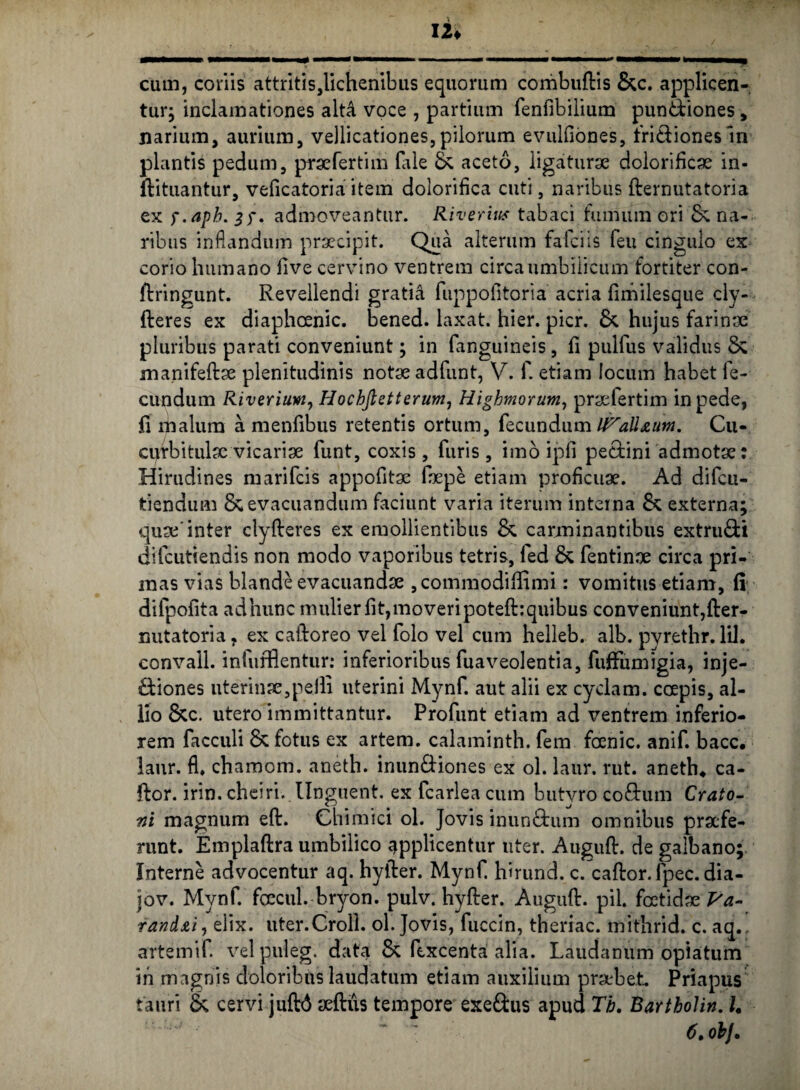cum, coriis attritis,lichenibus equorum combuftis &c. applicen¬ tur; inclamationes alt4 voce , partium fenfibilium puntdiones, narium, aurium, vellicationes,pilorum evulfiones, fri&ionesln plantis pedum, praefertim Hile & aceto, ligaturae dolorificae in- ftituantur, veficatoria item dolorifica cuti, naribus fternutatoria ex f.aph. . admoveantur. Riverius tabaci fumum ori & na¬ ribus inflandum praecipit. Qua alterum falci is feu cingulo ex corio humano live cervino ventrem circa umbilicum fortiter con- ftringunt. Revellendi gratia fuppoiltoria acria fimilesque cly- fteres ex diaphoenic. bened. laxat, hier. pier. & hujus farinae pluribus parati conveniunt; in fanguineis, fi pulfus validus & manifefdae plenitudinis notae adfunt, V. f. etiam locum habet fe¬ cundum Riveriuw, Hocbfietterum, Highmorum, praefertim in pede, jfi malum a menfibus retentis ortum, fecundum It^all&utn. Cu¬ curbitulae vicariae funt, coxis, furis, imo ipfi pe&ini admotae: Hirudines marifeis appofitae faepe etiam proficuae. Ad difeu- tiendum & evacuandum faciunt varia iterum interna & externa; quae'inter clyfteres ex emollientibus & carminantibus extru&i difcutiendis non modo vaporibus tetris, fed & fentinae circa pri¬ mas vias blande evacuandae , commodiffimi: vomitus etiam, (i dilpofita adhunc mulier fit,moveripoteftiquibus conveniunt,fter- nutatoria, ex caidoreo vel folo vel cum helleb. alb. pyrethr. lil. convali. infurflentur: inferioribus fuaveolentia, fuffumigia, inje- Hiones uterinae,pelli uterini Mynf. aut alii ex cyclam. ccepis, al¬ lio &c. utero immittantur. Profunt etiam ad ventrem inferio¬ rem facculi & fotus ex artem, calaminth. fem foenic. anif. bacc. laur. fl. chamom. aneth. inun&iones ex ol. laur. rut. aneth4 ca¬ ldor. irin, cheiri. Unguent, ex fcarlea cum butyro cofdum Crato¬ mi magnum efd. Chimici ol. Jovis inun&um omnibus praefe¬ runt. Emplaftra umbilico applicentur uter. Auguft. de galbano; Interne advocentur aq. hylder. Mynf. hhund. c. cafdor.fpec.dia- jov. Mynf. fcecul. bryon. pulv. hylder. Augufd. pii. foetidae Va- rand&i, elix. uter.Croll. ol. Jovis, fuccin, theriac. mithrid. c. aq., artemif. vel puleg. data & fcxcenta alia. Laudanum opiatum in magnis doloribus laudatum etiam auxilium praebet Priapus tauri & cervi juftd aeftus tempore exeftus apud Tb. Barthohn. U 6. obj.