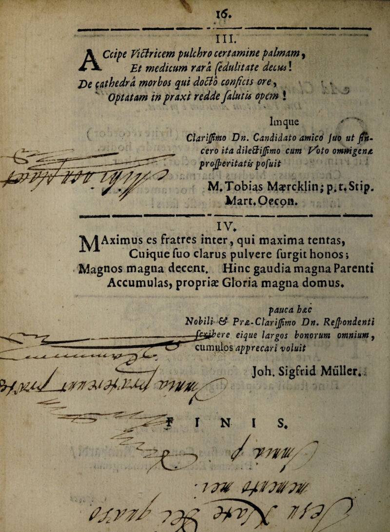 ACcipe Vicirtcem pulchro certamine palmam , Et medicum rara [eduli tat e decus! De cathedra morbos qui doclo confias ore, Optatam in praxi redde [alutis opem ! Imque ClariJJimo Dn. Candidato antico Juo ut Jtn- cero ita dile&ijjimo cum J^oto omnigena proceritatis pofuit M.Tobias Msprcklin; p.uStip. WaruOecon. * *• * * 4T ; K IV♦ ximus es fratres inter, qui maxima tentas, Cuiquefuo clarus pulvere furgit honos; Magnos magna decent. Hinc gaudia magna Parenti Accumulas, propria? Gloria magna domus» pauca hac Nobili & l?r&‘ClariJpmo Dn. Rejpondenti