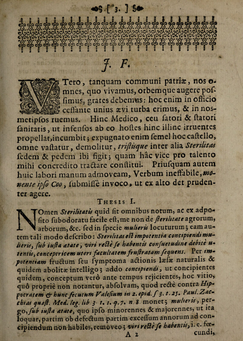 <*§ [ ’3. ] •A- *A* ‘A*-A* *o* ‘A- #A* *A’ *A* •r*v 'A* * A* 'A* 'A* * A 'A* 'A* *A’ 'A* 'A '(i* 'A' '(*)’ *A’ «46 <46 <46 <4.6 <4.6 <4.6 <4.6 <4.6 <4.6 <4.6 <4.6 <4.6 <4.6 <4.6 <4.6 <4.6 <4.6 <4.6 <4.6 <4£ <4.6 <4.6 <4.6 <4.6 J. F. Tero» tanquam communi patriae, nos o- mncs, quo vivamus, orbemque augere pofi fimus, grates debemus: hoc enim in officio __ ceffame unius aevi turba erimus, & in nos- metipfos ruemus. Hinc Medico, ceu fatori & ftatori faniratis, ut infenfos ab eo hoftes hinc illinc irruentes propellat,incumbit ; expugnato enim femel hoc caftello, omne vaftatur, demolitur, trijlisque inter alia Sterilitas fedem & pedem ibi figit5 quam hac vice pro talento mihi concredito tractare conditui. Priufquam autem huic labori manum admoveam. Verbum ineffabile,mo¬ nente ipfe Coo, fubmiffe invoco, ut ex aLto det pruden¬ ter agere. N Thesis L Omen Sterilitatis quid fit omnibus notum, ac ex adpo- fito fubodoratu facile eft,me non de Jlenlitate agtorum, arborum, &c. fedin fpecie mulieris locuturum, eam au¬ tem tali modo defcribo: Sterthtaseft impotentia concipiendi mu- heris, fhb infla &tate, viri rctle fe habentis confnetuaine debite u» tentist conceptricem uteri facultatem fruflratam fecjuens. Per im¬ potentiam fructum feu fymptoma actionis lxfx naturalis dc quidem abolitae intelligo; addo concipiendi, ut concipientes quidem, conceptum vero ante tempus rejicientes, hoc vitio, quo proprie non notantur, abfolvam, quod reffe contra rlip- pocratem & hunc fecutum Valefium in 2. epid.f 3» t. 23, Paul.Zac- chias ejusfl. Med. leg. hb 3 t* l* q.7• n $ monet; mulieris 3 pcr~ go,fub iufia &tate3 quo ipfo minorennes &majorennes, ut ita loquar, partim ob defedtum partim exceffum annorum ad con¬ cipiendum non habiles, removeo; virirettefc habentis,i.e. foe- A 2 eundi.
