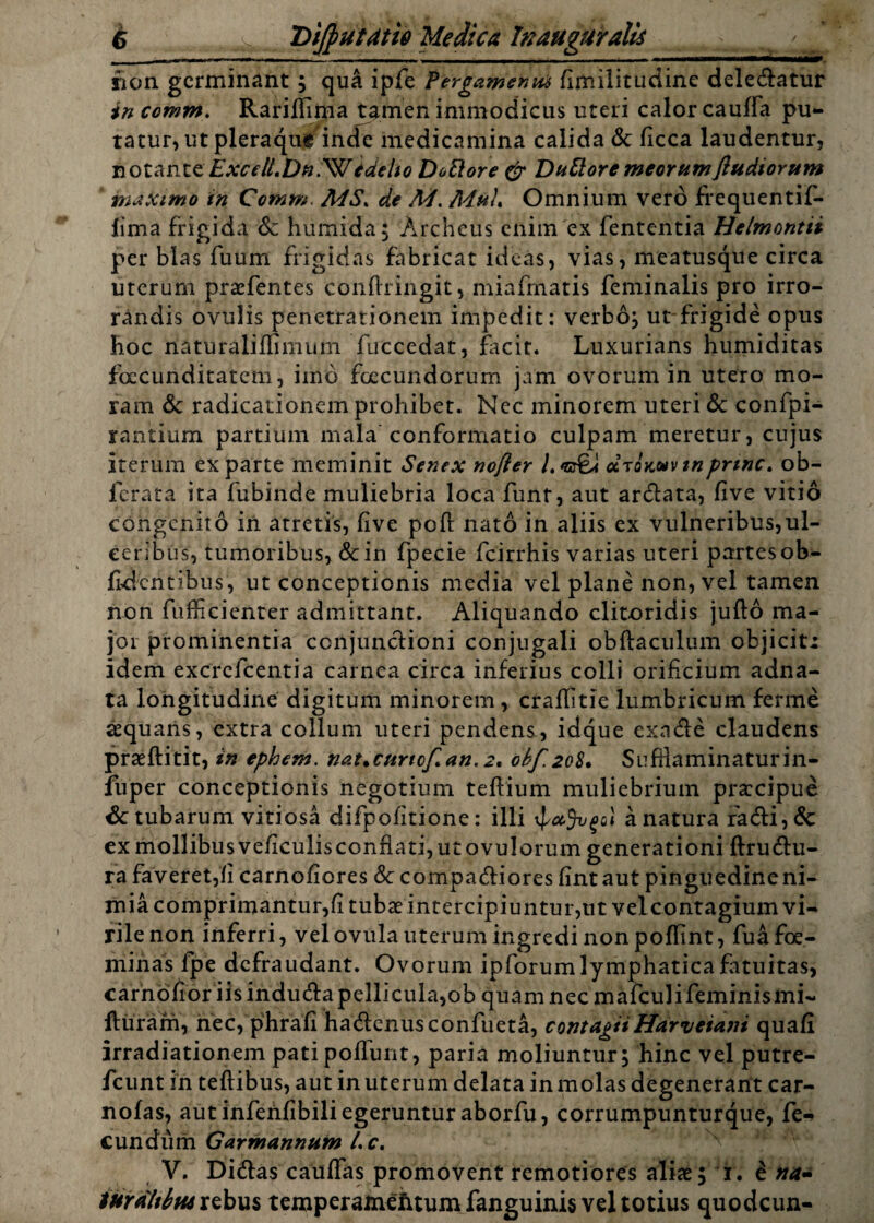 rion germinant; qua ipfe Tergamenm fimilitudine deledatur in comm. Rariifima tamen immodicus uteri calor cauffa pu¬ tatur, ut pleraque inde medicamina calida <$c ficca laudentur, notantzExcdLDn^ltdelio Doftore & Duftore meorumjlttdiorum maximo in Comm. MS. de A4. Omnium vero ffequentif- lima frigida 6c humida; Archeus enim ex fententia Helmontti per blas fuum frigidas fabricat ideas, vias, meatusque circa uterum praefentes confringit, miafmatis feminalis pro irro¬ randis ovulis penetrationem impedit: verbo; ut frigide opus hoc naturaliffimum fuccedat, facit. Luxurians humiditas foccunditatem, iino foecundorum jam ovorum in utero mo¬ ram & radicationem prohibet. Nec minorem uteri & confpi- rantium partium mala conformatio culpam meretur, cujus iterum exparte meminit Senex nofter l.*or£J citokuvtnprine, ob- lerata ita fubinde muliebria loca funt, aut arclata, five vitio congenito in atretis, five pofl nato in aliis ex vulneribus,ul¬ ceribus, tumoribus, &in fpecie fcirrhis varias uteri partes ob¬ lidentibus, ut conceptionis media vel plane non, vel tamen non fiifficienter admittant. Aliquando clitoridis jufto ma¬ jor prominentia conjunctioni conjugali obftaculum objiciti idem excrcficentia carnea circa inferius colli orificium adna- ta longitudine digitum minorem, cralfitie lumbricum ferme aequans, extra collum uteri pendens, idque exnde claudens praeftitit, in ephem. nat.curtof.an. 2, ol>f.2Q8. Sufilaminaturin- fuper conceptionis negotium teftium muliebrium praecipue & tubarum vitiosa difpofitione: illi 4a natura radi,& exmollibusveficulisconflatijutovulorum generationi ftrudu- ra faveret,fi carnofiores Sc compariores fintaut pinguedine ni¬ mia comprimantur,fi tubae intercipiuntur,ut velcontagium vi¬ rile non inferri, velovula uterum ingredi non poffint, fuafoe- minas lpe defraudant. Ovorum ipforum lymphatica fatuitas, carnofior iisindurapellicula,ob quam nec mafeulifeminismi- fturani, nec, phrafi hadcnusconfueta, contagii Harvetant quafi irradiationem pati poliunt, paria moliuntur; hinc vel putre- fcunt in teftibus, aut in uterum delata in molas degenerant car- nofas, aut inferifibili egeruntur aborfu, corrumpunturque, fe¬ cundum Garmannum l. c. V. Didas cauflas promovent remotiores aliae; 1.8 na- lurdltitu rebus temperamefitum fanguinis vel totius quodeun-