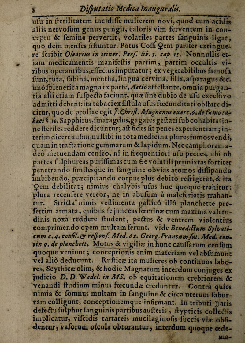 $ Difyutatfo Medica Inaugurati*. 0t* m ' ■ ■»»»»111 ■ ■*■■ ■ ■ — ■■ - ■ 1 ~ ^»4 .Jfcy tifu in ftcrilitatem incidiffe mulierem novi, quod cum acidis aliis nervofum genus pungit, caloris vim ferventem in con¬ ceptu Sc femine pervertit, volatiles partes fanguinis ligat, quo dein menfes fiftuntur. Potus Coffi £em pariter extingue- re fcribit Olearius in ttiner. Perf lib. y. cap, /.?, Nonnullis et¬ iam medicamentis manifeftis partim, partim occultis vi¬ ribus operantibus,effe&us imputatur; ex vegetabilibus famofa funt,ruta, fabina, mentha,lingua cervina, filix,afparagus Scc. imo fplenetica magna exparte, Aetic atteftante,omnia purgan¬ tia alii etiam fufpe&a faciunt, quae fine dubio de ufu excefiivo admitti debentrita tabaciex fiftulaufusfoecunditati obftare di¬ citur, quo de prolixe egit f.Chrift. Magnenus exerce.de fumo ta- ^W§./o.Sapphirus,fmaragdus,gagatesgeftatifubcohabitatio- ne fteriles reddere dicuntur; aft fides fit penes experientiam; in- terimdicereaufim,nullibi in tota medicina pluresfumosvendi, quamintra&ationegemmarum &lapidum.Neccamphorama- deo metuendam cenfeo, ni infrequentiori ufu pecces, ubi ob partes fulphureas puriffimascum ©e volatili permixtas fortiter penetrando fimilesquc in fanguine obvias atomos difiipando imbibendo, praecipitando corpus plus debito refrigerat, <Sc ita gem debilitat; nimius chalybis ufus huc quoque trahitur: plura recenfere vereor, ne in abufum a maleferiatis trahan¬ tur. Stri&a nimis veftimenta gallico illo planchette pre- fertim armata, quibus fe junceasfoeminae cum maxima valetu¬ dinis noxa reddere ftudent, pe&us & ventrem violentius comprimendo opem multam ferunt, vide Benediftum Sylvatt- cum c. 4* conftl. & rejponf Med. 62. Georg., Francum fat. Med. con» tiny. de planchett. Motus & vigiliae in hunc caufiTarum cenfum quoque veniunt; conceptionis enim materiam velabfumunt Tei alio deducunt. Rufticae ita mulieres ob continuos labo¬ res, Scythicae olim, & hodie Magnatum interdum conjuges ex judicio D. DIWede/. in MS. ob equitationem crebriorem & venandi ftudium minus foecundae creduntur. Contra quies nimia & fomnus multam in fanguine & circa uterum fabur- ram colligunt, conceptionemque infirmant. In tributi Jjaris defe&u fulphur fanguinis partibus aufteris, fiypticis colle&is Implicatur, vifeidis tartareis mucilaginofis fuccis vi* obli¬ dentur, vaforum ofcula obturantur, interdum quoque oede-