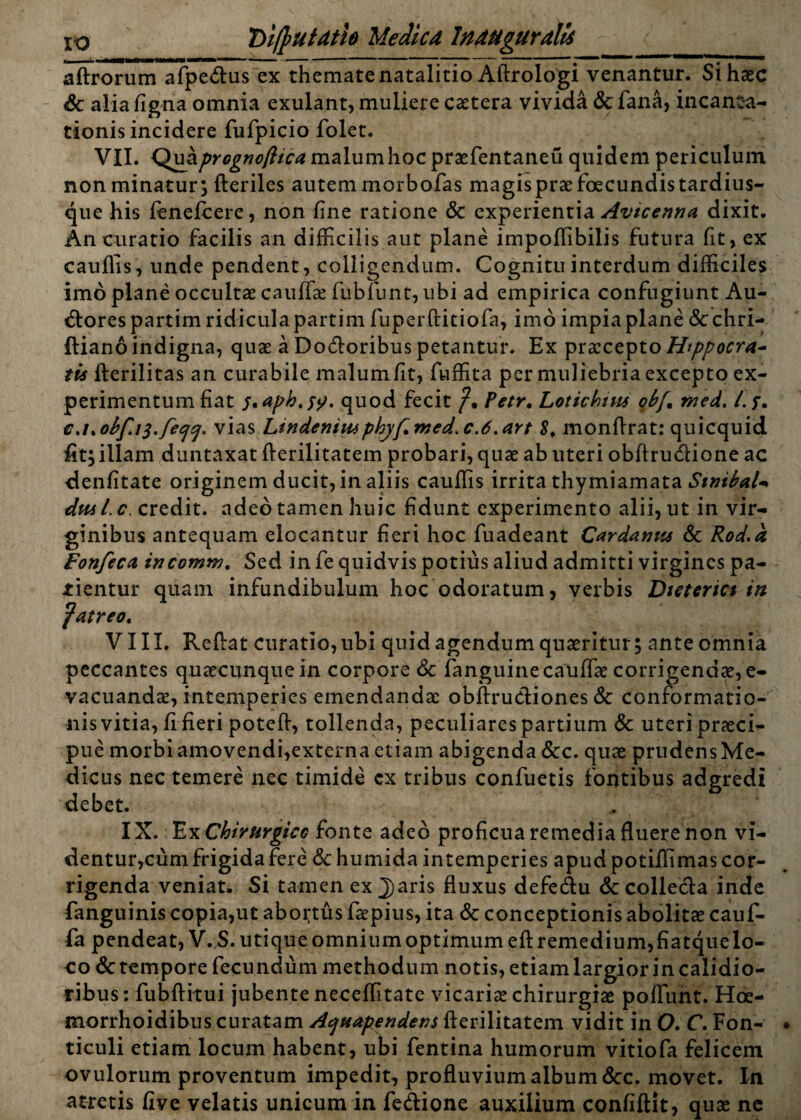 xo 'Difrutath Medica Inaugurate i_ aftrorum afpe&us ex themate natalitio Aftrologi venantur. Si haec Sc aliafigna omnia exulant, muliere caetera vivida Sc fana, incanta¬ tionis incidere fufpicio folet. VII. malum hoc praefentaneu quidem periculum non minatur; fteriles autem morbofas magis prae foecundistardius- que his fenefcere, non fine ratione & experientia Avicenna dixit. An curatio facilis an difficilis aut plane impoffibilis futura fit, ex cauflis, unde pendent, colligendum. Cognitu interdum difficiles imo plane occultae cauffae fubfunt, ubi ad empirica confugiunt Au- <fl:orespartim ridicula partim fuperftitiofa, imo impia plane &chri- ftiano indigna, quae a Doloribus petantur. Ex praecepto Htppocra* tis fterilitas an curabile malum fit, fuffita per muliebria excepto ex¬ perimentum fiat quod fecit Petr, Lotichtus ob[, med. i. f. €J%ob[i$.feqq. vias Lindeniusphyf.med.c.d.art 8, monftrat: quicquid fit; illam duntaxat fterilitatem probari, quae ab uteri obftrudione ac denfitate originem ducit, in aliis cauflis irrita thymiamata SmibaU duil.c credit, adeo tamen huic fidunt experimento alii, ut in vir¬ ginibus antequam elocantur fieri hoc fuadeant Car dantis Sc Rod.a Fonfcca incomm. Sed in fe quidvis potius aliud admitti virgines pa¬ tientur quam infundibulum hoc odoratum, verbis Dieterici in putreo, VIII. Reflat curatio, ubi quid agendum quaeritur; ante omnia peccantes quaecunque in corpore Scfanguine cauffae corrigendae, e- vacuandae, intemperies emendandae obftructiones Sc conformatio¬ nis vitia, fi fieri poteff, tollenda, peculiares partium Sc uteri praeci¬ pue morbi amovendi,externa etiam abigenda Scc. quae prudens Me¬ dicus nec temere nec timide cx tribus confuetis fontibus adgredi debet. IX. Ex Chirurgice fonte adeo proficua remedia fluere non vi¬ dentur,cum frigida fere Sc humida intemperies apud potiffimas cor¬ rigenda veniat. Si tamen ex j)aris fluxus defe&u & collecta inde fanguinis copia,ut abortus faepius, ita Sc conceptionis abolitae cauf- fa pendeat, V. S. utique omnium optimum eft remedium,fiatquelo- co Sc tempore fecundum methodum notis, etiam largior in calidio¬ ribus : fubflitui jubente neceffitate vicariae chirurgiae poflunt. Hoe- morrhoidibus curatam Aquapendens fterilitatem vidit in 0. C. Fon¬ ticuli etiam locum habent, ubi fentina humorum vitiofa felicem ovulorum proventum impedit, profluvium album Scc. movet. In atretis five velatis unicum in feffione auxilium confiftit, quae ne