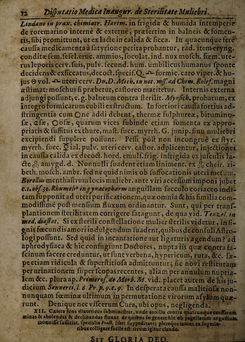 n Dlfiutatio Medica Tnaugur. de Sterilitdte Muliebri. Lindano in prax. chimiatr, Hartm. in frigida Sc humida intemperie de roremarino interne Sc externe, praefertim in balneis Sc fomen¬ tis, libi promittunt, ut ex la&e in calida &ficca. In quacunque fere caulfa medicamenta a fatyfione petita probantur, rad. item-eryng. conditae fem.fefel.eruc. ammios,focolat. ind.nux mofch. foem. ute¬ rus leporis cerv.fuis, pulv. fecund. hum. umbilicus humanus fponte decidens Sc exficcatus,decocl. fpecif.Q^-0- formic. caro viper.dc hu¬ jus © vol. -n- uteri cerv. DntD. Mieh. in not. mjf.ad Chim. Rolef magni aeftimat: mofchus fi praebetur, caftoreo maritetur. Internis externa adjungi pofiunt, e. g. balneum contra fterilit. Mynfich. probatum, ex integro formicarum cubili exftructum. In fortiori cauffafortius ad- ftringentia cum Qne addi debent, thermae fulphureae, bitumino- fae,<®fae, Oofae, quarum vices fubinde etiam fomenta ex appro- priatis&fuffitus ex thure, mafi. fucc. myrrh. G. junip.finu muliebri excipiendi fupplere poffunt. Pefli poil non incongrue exftyr. myrrh. fucc. g*ial. pulv. uteri cerv. caftor. adplicentur, injedliones in caufla calida ex decodl. hord. emulf.frig. infrigida ex jufculis la¬ cie c°o amygd. d. Nonnulli fundent etiam liniment. exc°0cheir. zi- beth.rnofch.ambr. fed ne quid nimis ob fuffocationis uteri metum. 2?orftomenthailrumlocis muliebr. ante viri acceffumimponi jubet C*l*obf.3Q.Rhumeh9 ingyn&copkarm anguillam facculo coriaceo indi- tamfupponit ad uten purificationem,quae omnia & his fimiliacom- modiffime poftmenfium fluxum ordinantur. Sunt, qui per tranf- plantionemfterilitatem corrigere fatagunt, de qua vid. Tendet, in vied.diafiat, Siexfierili conftellatione mulier fterilis videtur, indi¬ gnis fqecundis amori indulgendum fuadent,quibus de confuliAftro- logipoffunt. Sed quid in incantatione aut ligaturis agendum? ad aphrodyfiacadc hic confugiunt Dodores, nuptaiis quas contrafa- fcinum facere creduntur,mfuntverbena,hypericum, ruta,&c. fie- peetiam ridicula &fuperftitiofa admittuntur, fic novi refiitutam per minationem fuper fcopasrecentes, aliam per annulum nuptia¬ lem Scc. plura ap. Prtmerof.deMorb. M. vid..placet autem de his ju¬ dicium SennertiJ, 6 Pr.p^.c*?. In defperatacauifa malitiofaenon- nunquam foem in ae ultimum in permutatione virorum afyltim quae¬ runt. Denique nec vifcerum Cura,ubi opus, negligenda. XII. Catera fons diaeteticus fubminiftrat,unde auxilia contra quafcun^uecauffaraitt gninas fic abolendas & declinandas fluunt de quibus in generehic ob pagellarum anguftiaov jaonuiiTefulciat, fpecialia Ptatt. libri fuppeditantj pleraque taiucnex.fupeiio- libus colligere facile eft: rivum igitur claudo. Sit GLORIA DEO. i ;-:.r