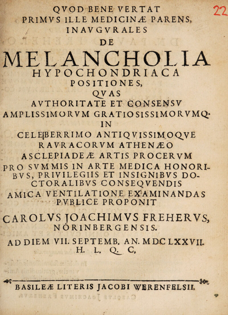 QVOD BENE VERTAT PRIMVS ILLE MEDICINA PARENS, i INAVGVRALES r 4* MELANCHOLIA HYPOCHONDRIACA POSITIONE S, QV AS AVTHORITATE ET GONSEI^SV AMPLISS1MORVM GRATIO SIS SIMOR VMQ* IN . CELEjBERRIMO A NTIQ V IS SlM.OQVE RAVRACORVM ATHENAEO ASCLEPIADEA ARTIS PROCERVM PRO SVMMIS IN ARTE MEDICA HONORI- BVS, PRIVILEGIIS ET INSIGNIBVS DO- CTORALIBVS CONSEQVENDIS AMICA VENTILATIONE EXAMINANDAS PVBLICE PROPONIT CAROLVS JOACHIMVS FREHERVS, NOR1NBERGEN SIS. AD DIEM VII. SEPTEMB. AN. MDC LXXVII. H. L. C, •«*$---8®* BASILEiE LITERIS JACOBI WERENFELSII.