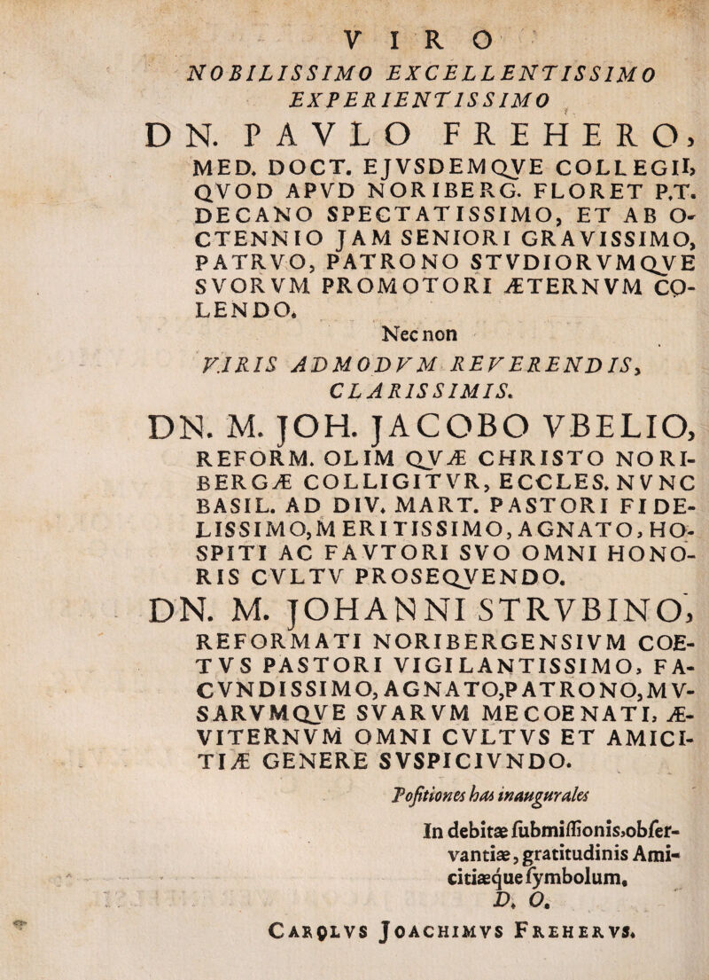 NOBILISSIMO EXCELLENTISSIMO EXPERIENT IS SIMO DN. PAVIO FREHERO) MED. DOCT. EJVSDEMQVE COLLEGII» QVOD APVD NORIBERG. FLORET P.T. DECANO SPECTATISSIMO, ET AB O- CTENNIO JAM SENIORI GRAVISSIMO, PATRVO, PATRONO STVDIORVMQVE SVORVM PROMOTORI 1TERNVM CO¬ LENDO. Nec non F.IRIS ADMODFM REFERENDIS, CLARISSIMIS. DN. M. JOH. JACOBO VBELIO, REFORM. OLIM QVA CHRISTO NORI¬ BERG A COLLIGITVR, ECCLES. NVNC BASIL. AD DIV. MART. PASTORI FIDE¬ LISSIMO, M ERI TISSIMO, AGNATO, HO¬ SPITI AC FAVTORI SVO OMNI HONO¬ RIS CVLTV PROSEQVENDO. DN. M. JOHANNI STRVBINO, REFORMATI NORIBERGENSIVM COE- TVS PASTORI VIGILANTISSIMO, FA- CVNDISSIMO, AGNATO,P ATRONO,MV- SARVMQVE SVARVM MECOENATI, A- VITERNVM OMNI CVLTVS ET AMICI¬ TIA GENERE SVSPICIVNDO. Pofitiones hdi inaugurales In debitae Iubmiffionis,obfer- vantiae, gratitudinis Ami¬ citiaeque fymbolum» D, O. Cau^lvs Joachimvs Frehervs.