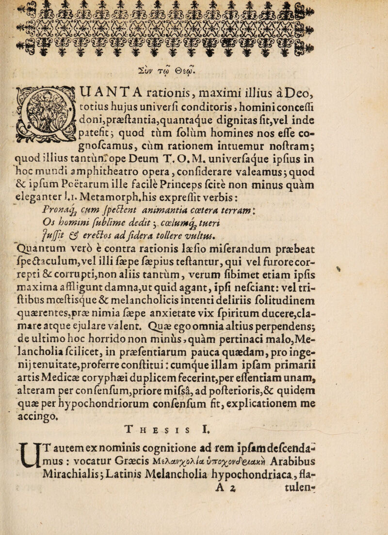%vv reo ©e&>. i i LIANT A rationis, maximi illius a Deo, cotius hujus univerfi conditoris» homini concedi doni,praeftantia,quantaque dignitas fit,vel inde patefit^ quod tiim ibliim homines nos efle co- gno/camus, ciim rationem intuemur noftram; quod illius tantunlope Deum T\O.M. univerfaque ipfius in hoc mundi amphitheatro opera ,confiderare valeamus^quod & ipfum Poetarum ille facile Princeps icite non minus quam eleganter J*i. Metamorph*his expreflit verbis: Pro na ^ cum jpeElent animantia coetera terram; Os homini fublime dedit yCoelumefe tueri fuffit & er eidos ad Jidera tollere vultus* Quantum vero e contra rationis laefio miierandum praebeat fpe & acuiu m, ve 1 illi jfiepe faepius teftantur,qui vel furore cor¬ repti &corrupti?non aliis tantum, verum fibimet etiam ipfis maxima affligunt damna,ut quid agant, ipfi nefeiant: veltri- ftibus mceftisque Sc melancholicis intenti deliriis folitudinem quaercntes;prae nimia faepe anxietate vix fpiritum ducere,cla¬ mare atque ejulare valent* Quae ego omnia altius perpendens^ de ultimo hoc horrido non minus»quam pertinaci malo,Me- lancholiafcilicet, in praefentiarum pauca quaedam , pro inge- nij tenuitate,proferre conftitui: cumque illam ipfam primarii artis Medicae coryphaei duplicem fecerint,per effentiam unam* alteram perconfenfiim,prioremifsi,adpofterioris,& quidem quae per hypochondriorum confenfum fit, explicationem me accingo* Thesis I* ‘ UT autem ex nominis cognitione ad rem ipfam defeenda- mus : vocatur Graecis MiXaLv^oxia, vTro^ovPetaM Arabibus Mirachialis} Latinis Melancholia hypochondriaca , fla- A z tui en-»