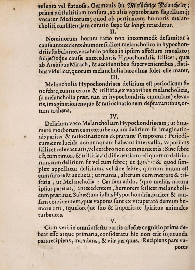 tulenta vel flatuofa> Germanis bit prima adftultitiam tonfura,ab aliis opprobrium flagellumq; vocatur Medicorum > quod ob pertinacem humoris melan¬ cholici confidentiam curatio faepe fat longe retardetur* n. Nominorum horum ratio non incommode defiimitur a caufaantecedenteJiumorelcilicet melancholico in hypochon¬ driis ftabulante, vocabulo poftea in ipfum affe&um translato^ fuhjedoque caufae antecedentis Hypochondriis fcilicet, quae ab Arabibus Mirach, & accidentibus fupervenientibus, flati¬ bus videlicet,quorum melancholia haec alma folet efle mater. m* Melancholia Hypochondriaca delirium eft periodicum fi¬ ne febre,cum moerore & triftitia,ex vaporibus melancholicis, (a melancholia praet. nat. in hypochondriis cumulata) eleva¬ tis,imaginationemque & ratiocinationem degravantibus,or- tum trahens. IV. Delirium voco Melancholiam Hypochondriacam, ut e nu¬ mero morborum eam exturbem,cum delirium fit imaginatio¬ nis pariterratiocinationis depravatae fymptoma: Periodi- cuimcum lucida nonnunquam habeant intervalla, vaporibus fcilicet velevacuatis,vel cerebro non communicatis: Sine febre eft,cum timore & triftitia5ad differentiam reliquorum delirio- rum,cum delirium fit vel cum febre; ut tymme & quod fi tri¬ plex appellatur delirium, vel fine febre, quorum unum eft cum furore & audacia} ut mania, alterum cum moerore & tri- ftitia ; ut Melancholia : Caufam addo5 (quo melius natura Ipfius patefiat,) antecedentem, humorem fcilicet melancholi¬ cum praet.nat, Subjedum ipfiusHypochondria,pariter & cau- iam continentem,quae vapores funt ex vituperato demum hu¬ more orti, (qualoreque fuo & impuritate fpiritus animales turbantes. V. Cum vero in omni affedu partis affedae cognitio prima de¬ beat effe atque primaria, confideratu hic non erit injucunda pars recipiens, mandans, & viae per quas» Recipiens pars va¬ pores
