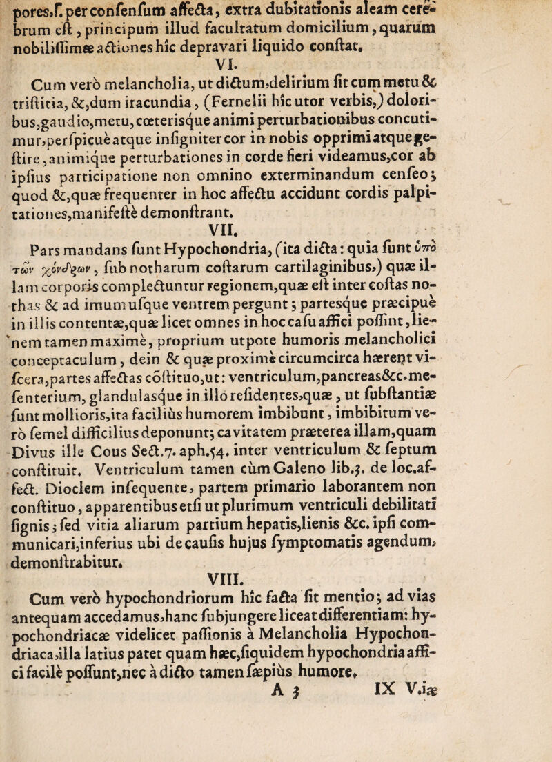 pores,r.perconfenfum affeba, extra dubitationis aleam cere¬ brum eft ,principum illud facultatum domicilium, quarum nobiliflimee abiones hic depravari liquido confiat, VI. Cum vero melancholia, ut diburmdelirium fit cum metu & triftitia,&,dum iracundia, (Fernelii hic utor verbis,) dolori¬ bus, gaudio,metu,cceterisque animi perturbationibus concuti- mur?perfpieueatque infignitercor in nobis opprimi atque ge- flire,animique perturbationes in corde fieri videamus,cor ab ipfius participatione non omnino exterminandum cenfeoj quod &,quae frequenter in hoc affebu accidunt cordis palpi¬ tationes, manifefie demonfirant* vn. Pars mandans funt Hypochondria, (ita diba: quia funt vtto toov yjvty&ov, fub notharum coftarum cartilaginibus?) quae il¬ lam corporis complebuntur regionem,quae efi inter coftas no¬ thas &c ad imumufque ventrem pergunt ; partesque praecipue in iliis contentae,quae licet omnes in hoc ca fu affici poflint, lie¬ nem tamen maxime, proprium utpote humoris melancholici conceptaculum, dein &quaeproximecircumcircahaerei?tvi- fcera,partesaffebasco{lituo,ut: ventriculum,pancreas&c.me- fenterium, glandulasque in illorefidentes?quae, ut fubftantiae funtmolltoris,ita facilius humorem imbibunt, imbibitum ve¬ ro femel difficilius deponunt; cavitatem praeterea illam,quam Divus ille Cous Seb.7. aph.fa. inter ventriculum & feptum confiituit. Ventriculum tamen cum Galeno lib.$* de loc.af- feb* Dioclem infequente, partem primario laborantem non conftituo, apparentibus etfi ut plurimum ventriculi debilitati fignissfed vitia aliarum partium hepatis,lienis &c*ipfi com¬ municari,inferius ubi decaufis hujus fymptomatis agendum* demonftrabitur. vm. Cum vero hypochondriorum hic faba fit mentio; ad vias antequam accedamusdianc fubjungere liceat differentiam: hy¬ pochondriacae videlicet paflionis a Melancholia Hypochon- driaca,illa latius patet quam haec,fiquidem hypochondria affi¬ ci facile poifun^nec adibo tamen faepius humore# A | IX V.i«