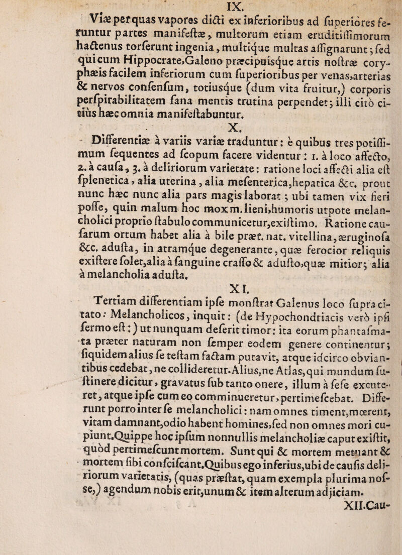 Viae pefquas vapores di^H ex inferioribus ad fuperidres fe¬ runtur partes manifeftse, multorum etiam em diti (limorum ha&enus torlerunt ingenia , multique multas affignarunt ; fed qui cum Hippocrate^Galenoprarcipuisque artis nollrse cory¬ phaeis facilem inferiorum cum fuperioribusper venas>arterias & nervos confenfum, totiusque (dum vita fruitur,) corporis perfpirabilitatem fana mentis trutina perpendet; illi cito ci¬ tius haec omnia manifeftabuntur* - Differentiae a variis variae traduntur: e quibus tres potifli- mum fequentes ad fcopum facere videntur: 1. a loco affefto, 2*a caufa* 3. a deliriorum varietate: ratione loci affe&i alia eft fplenetica, alia uterina, alia mefenterjea,hepatica &c, prout nunc haec nunc alia pars magis laborat ; ubi tamen vix fieri poffa, quin malum hoc moxm.lienhhumoris utpote melan¬ cholici proprio ftabulo communicetur,exiilimo. Ratione cau¬ larum ortum habet alia a bile praef* nat. viteilina^ruginofa &cc* adufta, in atramque degenerante,quae ferocior reliquis exifterefolet,aliaafanguinecraffo& adufto,quae mitior; alia a melancholia adufta. X l Tertiam differentiam iple monftrat Galenus loco fupraci- tato.* Melancholicos, inquit: (de Hypochondriacis verb ipfi fermo eft:) ut nunquam deferit timor; ita eorum phantaima- ta praeter naturam non Icmper eodem genere continentur; (iquidemalius le te(tam fadam putavit, atque idcirco obvian¬ tibus cedebat, ne collidere£ur.Alius,ne Atlas,qui mundum fu- ftinere dicitur s gravatus fub tanto onere, illum a fele excute-1 ret, atque iple cum eo comminueretur? pertimefcebat* Diffe¬ runt porro inter le melancholici: nam omnes timent?moerent, vitam damnant,odio habent homines^fed non omnes mori cu¬ piunt. Quippe hoc ipfum nonnullis melancholiae caput exiftit, quod pertimelcunt mortem* Sunt qui 6c mortem metuant & mortem libi conlcifcant.Quibus ego infenus,ubidecaufisdeli- riorum varietatis, (quas praeftat, quam exempla plurima nof- se,) agendum nobis erit,unum & item alterum adjiciam. XILCau-