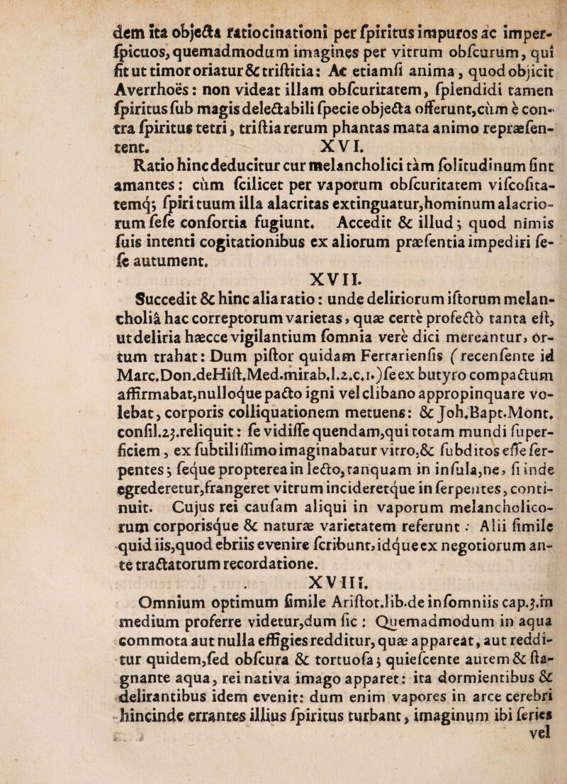 dcmitaobje&a ratiocinationi per fpiritus impuros ac imper- Ipicuos, quemadmodum imagines per vitrum obfcurum, qui fit ut timor oriatur &triftitia: Ac etiamfi anima , quod objicit Averrhoes: non videat illam obfcuriratem, fpiendidi tamen Ipiritusfub magis deledabili fpecie objefta offerunt,cum e con¬ tra fpiritus tetri, triftia rerum phantas mata animo repraefen- tent. XVI. Ratio hincdeducitur cur melancholici tam lolitudinum fint amantes: ciim (cilicet per vaporum obfcuritatem vifcofita- temq#, fpiri tuum illa alacritas extinguatur,hominum alacrio¬ rum fele confortia fugiunt. Accedit & illud; quod nimis luis intenti cogitationibus ex aliorum praefentia impediri fe¬ le autument. XVII. Succedit 8c hinc alia ratio: unde deliriorum iftorum melan¬ cholia hac correptorum varietas, quas certe profe&o tanta eft, ut deliria haecce vigilantium fomnia vere dici mereantur, or¬ tum trahat: Dum piftor quidam Ferrarienfis (recenfente id Marc.Don.deHift.Med.mirab,1.2,c.i.)feex butyro compadtum affirmabat,nulloque pa&o igni vel clibano appropinquare vo¬ lebat, corporis coiliquationem metuens: & Joh.Bapt.Mont. confil.z^.reliquit: fe vidiffe quendam,qui totam mundi fuper- ficiem, ex fubtilillimoimaginabatur virro.& fubditoseftefer- pentes; fequeproptereainle<fto,tanquam in infula,ne, fiinde egrederetur,frangeret vitrum incideretque in ferpentes, conti¬ nuit. Cujus rei caufam aliqui in vaporum melancholico¬ rum corporisque & naturae varietatem referunt; Alii fimile quid iis,quod ebriis evenire fcribuntddqueex negotiorum an¬ te tranatorum recordatione. XVIII. Omnium optimum fimile Ariftot.lib.deinfomniis cap.^.rn medium proferre videtur,dum fic : Quemadmodum in aqua commota aut nulla effigies redditur, quae appareat, aut reddi¬ tur quidem,fed obfcura & tortuofa; quiefccnte autem &fta- gnante aqua, rei nativa imago apparet : ita dormientibus & delirantibus idem evenit: dum enim vapores in arce cerebri hincinde errantes illius /piritus turbant, imaginum ibi feries