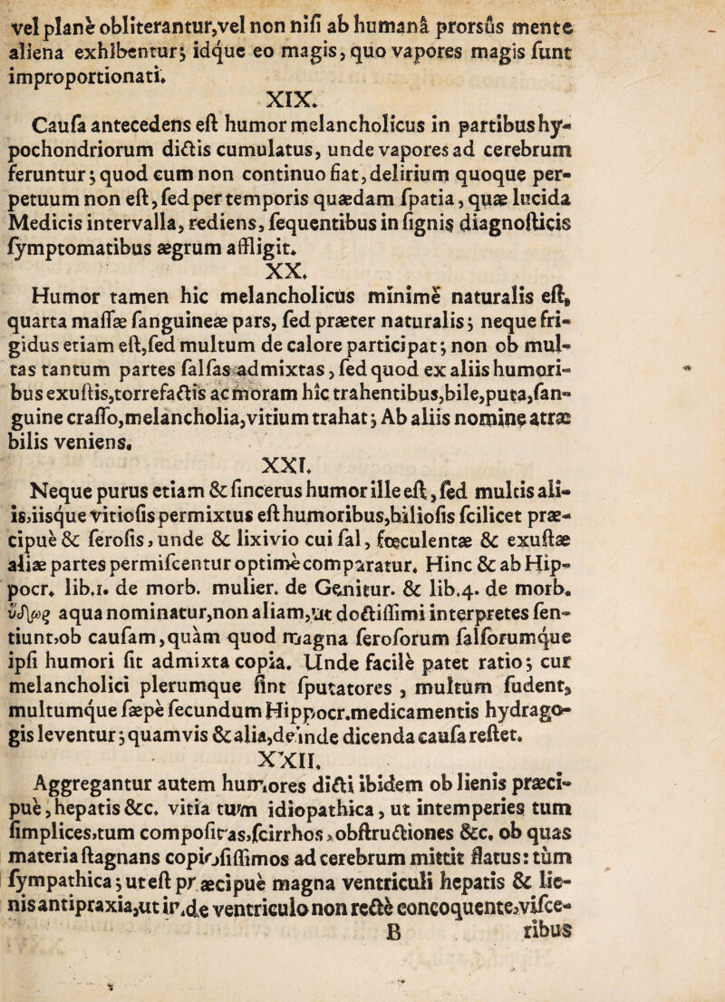 vel plane obliterantutyvel non nifi ab humani prorsus mente aliena exhibentur; idque eo magis, quo vapores magis jfunt improportionati. XIX. Caufa antecedens eft humor melancholicus in partibus hy- pochondriorum di<ftis cumulatus, unde vapores ad cerebrum feruntur ; quod cum non continuo fiat, delirium quoque per¬ petuum non eft, fed per temporis quaedam fpatia, quae lucida Medicis intervalla, rediens, fequentibus in figni§ diagnoftids lymptomatibus aegrum affligite XX. Humor tamen hic melancholicus minime naturalis eft» quarta maflae fanguineae pars, fed praeter naturalis; neque fri¬ gidus etiam eft,fed multum de calore participat; non ob mul¬ tas tantum partes falfas admixtas, fed quod ex aliis humori¬ bus exuftis,torrefaftis ac moram hic trahentibus,bile,puta,fan- guine craffo,melancholia, vitium trahat ; Ab aliis nomine atras bilis veniens. XXL Neque purus etiam fincerus humor ille eft, fed multis ali- isdisque Vitiofis permixtus efthumoribus,biliofis fcilicet prae¬ cipue & ferofis, unde &: lixivio cui fal, faeculentae & exuftae aliae partes permifcentur optime comparatur. Hinc &abHip- pocr. libj. de morb. mulier* de Genitur. & lib*4- de morb. vS\oo% aqua nominatur,non aliam,»at do&iffimi interpretes fen- tiunt>ob caufam,quam quod magna feroforum falfbrumque ipfi humori fit admixta copia. Unde facile patet ratio; cur melancholici plerumque fint fputatores , multum fudent* multumque faepe fecundum Hippocr.medicamentis hydrago- gis leventur; quamvis & alia,deinde dicenda caufa reftet. XXII. Aggregantur autem humores difti ibidem ob lienis praeci¬ pue , hepatis &c. vitia twm idiopathica, ut intemperies tum fimplicesrtum compofirassfcirrhos> obftru(ftiones &c. ob quas materiaftagnans copiofiffimos ad cerebrum mittit flatus: tum fympathica;uteft pr aecipue magna ventriculi hepatis & lie¬ nis antipraxia,ut ir.de ventriculo non rc&fc eoncoquente^vifcc- B ribus