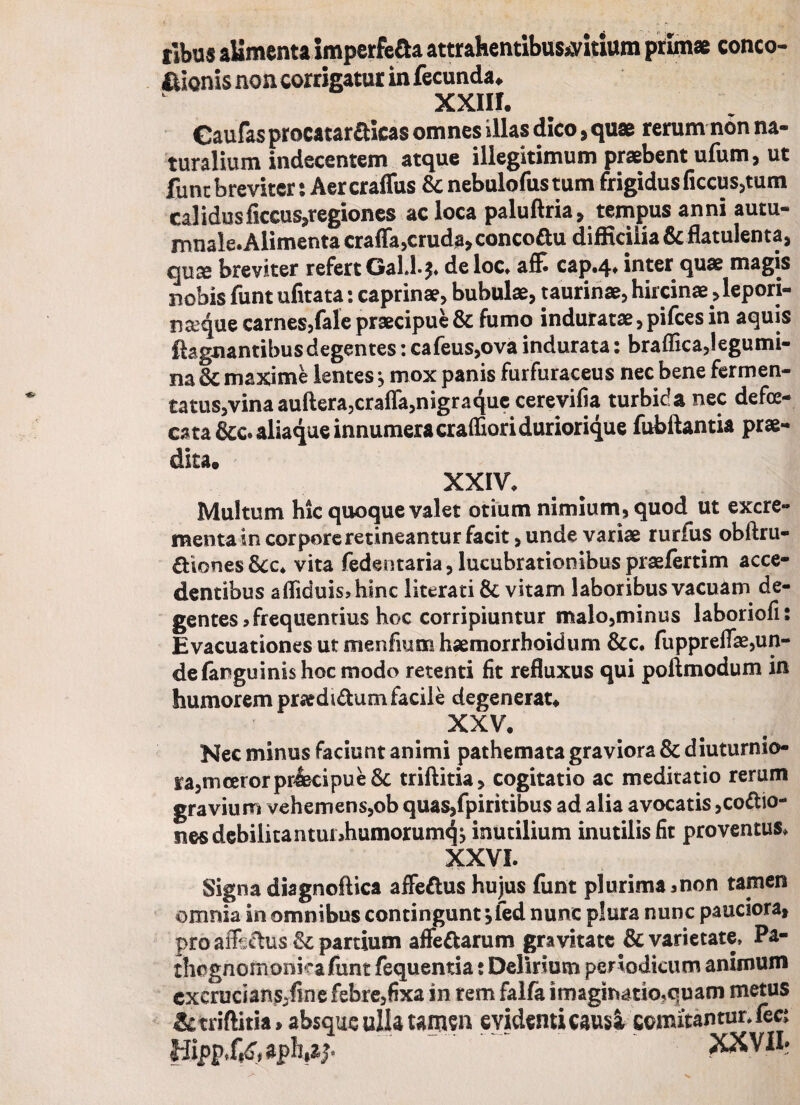 conco- ribus alimenta imperfe&a attrahentibustfitium prima fiionis non corrigatur in fecunda. xxiii. Gaufas procatarCicas omnes illas dico, quae rerum non na¬ turalium indecentem atque illegitimum praebent ufum, ut funt breviter: Aer craffus Sc nebulofus tum frigidus ficcus,tum calidusficcus,regiones ac loca paluftria, tempus anni autu¬ mnale. Alimenta craffa,cruda, concoftu difficilia & flatulenta, quae breviter refert GalJ*}* deloc, affi cap.4. inter quae magis nobis funt ufitata: caprinae, bubulae, taurinae, hircinae ,lepori- na^que carnes,fale praecipue & fumo induratae, pifces in aquis fiagnantibusdegentes: cafeus,ova indurata: braffica,Iegumi- na 3c maxime lentes $ mox panis furfuraceus nec bene fermen¬ ta tus,vina auftera,craffa,nigraquc cerevifia turbida nec defce- cata&c. aliaque innumera craffioriduriorique fubftantia prae¬ dita. XXIV. Multum hic quoque valet otium nimium, quod ut excre¬ menta in corpore retineantur facit, unde variae rurfus obftru- Ciones&c* vita fedentaria, lucubrationibus praefertim acce¬ dentibus afliduis?hinc literati & vitam laboribus vacuam de¬ gentes? frequentius hoc corripiuntur malo,minus laboriofi: Evacuationes ut menfium haemorrhoidum &c. fuppreflas,un¬ de fanguinis hoc modo retenti fit refluxus qui poftmodum in humorem praedidum facile degenerat. XXV. Nec minus faciunt animi pathemata graviora 8c diuturnio- ta,mcerorprlecipue&; triftitia, cogitatio ac meditatio rerum gravium vehemens,ob quasffipiritibus ad alia avocatis,cocio¬ nes debili tantiu?humorumqj inutilium inutilis fit proventus, XXVI. Signa diagnoftica affeCus hujus funt plurima ?non tamen omnia in omnibus contingunt jfed nunc plura nunc pauciora, pro affictus partium afteCarum gravitate & varietate, Pa- thegnomonkafunt fequentia : Delirium periodicum animum cxcrucians^finefebrejfixa in rem falfa imaginatio^quam metus & triftitia»absque ulla tamsn evidenti causa comitantur, fec; Hipp,f«<r, aph,ip XXVII-