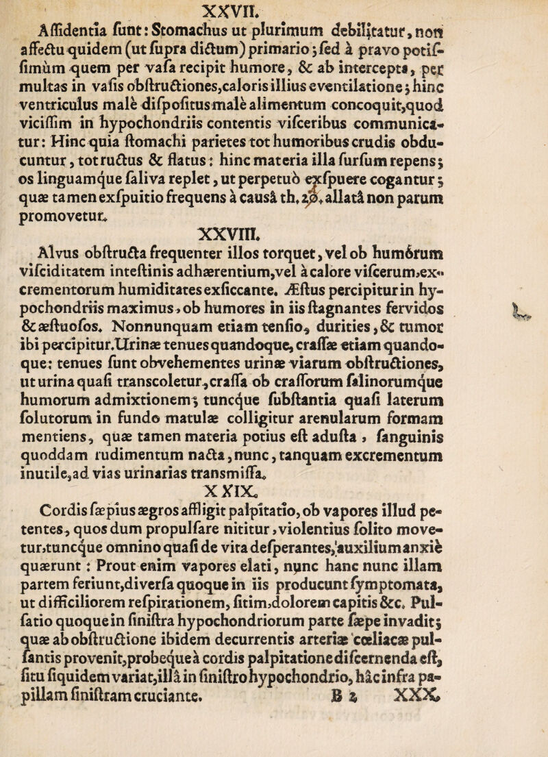 Aflidentia funt: Stomachus ut plurimum debilitatu!4, no?t affeftu quidem (ut fupra di&um) primario 3 fed a pravo petii* fimum quem per vafa recipit humore, & ab intercepta, pec multas in vafis obftru&iones,caloris illius eventilatione \ hinc ventriculus male difpofitus male alimentum concoquit,quod vicifiim in hypochondriis contentis vifceribus communica- tur: Hinc quia ftomachi parietes tot humoribus crudis obdu¬ cuntur, tot rudus deflatus: hinc materia illa furfum repens^ os linguam que faliva replet, ut perpetuo exlpuere cogantur § quae tamen exfpuitio frequens a causi th*zj§*allati non parum promovetur* XXVIII* Alvus obftruda frequenter illos torquet, Vel ob hum6rum vifeiditatem inteftinis adhaerentium,vel a calore vifcerurmex*» crementorum humiditatesexficcante* -^flus percipitur in hy¬ pochondriis maximus >ob humores in iisftagnantes fervidos &aeftuofos* Nonnunquam etiamtenfio^ durities,& tumor ibi percipitur.Urinae tenues quandoque, craffae etiam quando¬ que; tenues funt obvehementes urinae viarum obftrudiones, ut urina qua-fi transcoletur.,craffa ob craflbrum falinorumque humorum admixtionem^ tuneque fubflantia quafi laterum folutorum in fundo matulae colligitur arenularum formam mentiens, quae tamen materia potius eft adufta » fanguinis quoddam rudimentum nada,nunc, tanquamexcrementum inutile,ad vias urinarias transmiffa* XXIX. Cordis faepius aegros affligit palpitatio, ob vapores illud pe¬ tentes, quos dum propulfare nititur, violentius folito move- tuntuneque omnino quafi de vita defperantes,'auxilium anxie quaerunt: Prout enim vapores elati, npne hanc nunc illam partem feriunt,di verfa quoque in iis producunt fymptomata, ut difficiliorem refpirationem, fitirrbdolorem capitis &c* Pul- fatio quoque in finiftra hypochondriorum parte faepe invadit i quaeabobfirudione ibidem decurrentis arteriae coeliacae pul- fantis provenit,probequea cordis palpitatione difeernenda fitu fiquidem varia t,ill&in finiftro hypochondrio, hic infra pa¬ pillam finiftram cruciante* B % XXX»