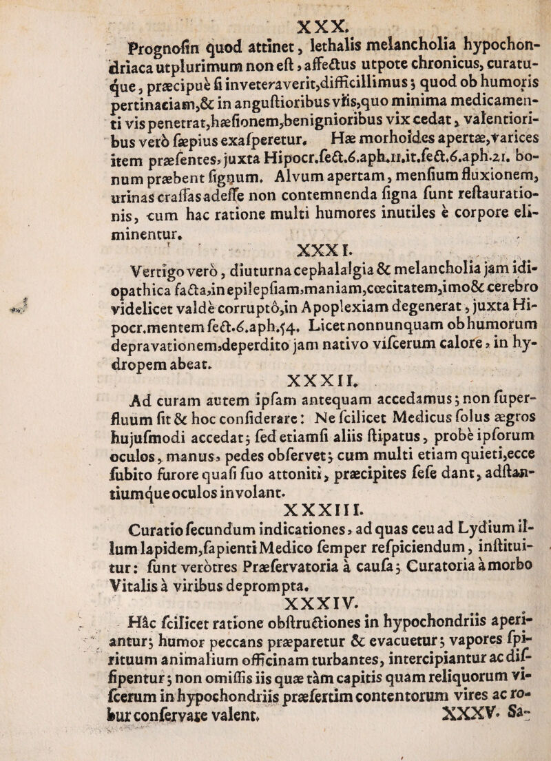 XXX, Prognofin quod attinet, lethalis melancholia hypochon¬ driaca utplurimum non eft, affe£us utpote chronicus, curatu¬ re , praecipui fi inveteraverit,difficillimus; quod ob humoris pertinaciam,& in anguftioribus viis,quo minima medicamen¬ ti vis penetrat,haefionem*benignioribus vix cedat, valentiori- bus verb fepius exafperetur, Hae morhoJdes apertae,Varices item praefentes* juxta HipocrJea^.apkiidt.fea^.aph.ai. bo¬ num praebent fig^ium. Alvum apertam, menfium fluxionem, urinas craffasadeffe non contemnenda figna funt reftauratio- nis, cum hac ratione multi humores inutiles e corpore eli¬ minentur, ? ’ xxxl ■ . Vertigo vero, diuturna cephalalgia & melancholia jam idi* opathica fa<5tadnepiIepfiamrnianiam,ceecitatem,irno&; cerebro videlicet valde corrupto,in Apoplexiam degenerat, juxta Hi- pocnmentemfed.^.aph.^» Licetnonnunquam ob humorum depravadoneimdeperdito jam nativo vifcerum calore a in hy¬ dropem abeat, XXXII, Ad curam autem ipfam antequam accedamus;nonfuper- fluum fit &: hoc confiderarc: Ne fcilicet Medicus folus aegros hujufmodi accedat; fedetiamfi aliis ftipatus, probe ipforum oculos, manus» pedes obfervet y cum multi etiam quieti,ecce fubito furore qua fi fu o attoniti, praecipites fefe dant,adftan- liumque oculos involant. XXXIII. v I Curatio fecundum indicationes a ad quas ceu ad Lydium il¬ lum Iapidem,fapienti Medico femper refpiciendum, inftitui- tur: funt verbtres Praefervatoria a caufa; Curatoria a morbo Vitalis a viribus deprompta, XXXIV. 1 Hic fcilicet ratione obftru&iones in hypochondriis aperi¬ antur; humor peccans praeparetur & evacuetur; vapores fpi- rituum animalium officinam turbantes, intercipiantur ac dif* fipentur; non omiflis iis quae tam capitis quam reliquorum vi- fceruminhypochondiiispraefertimcontentorum vires ac ro¬ bur confervare valent XXXV* Sa~