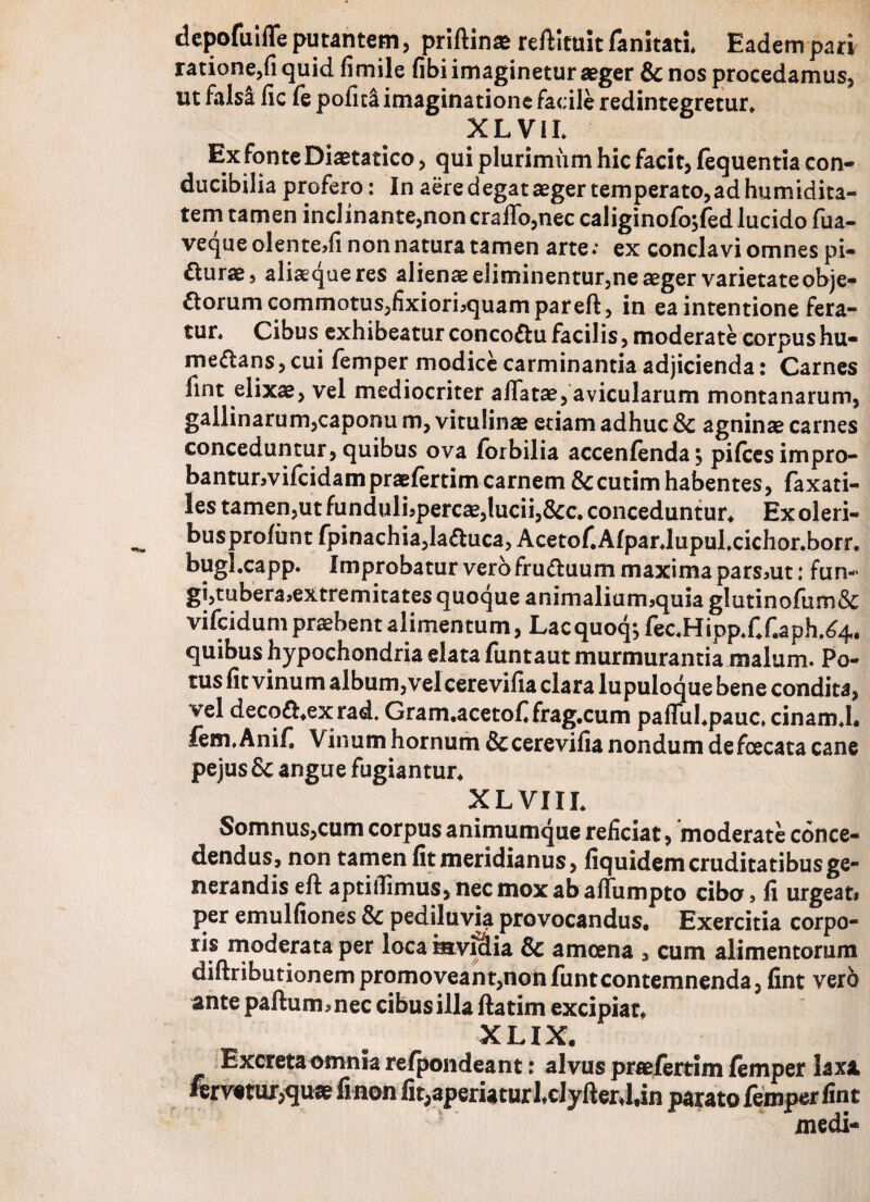 depofuiffe putantem, priftin* reftituit fanitati* Eadem pari ratione,fi quid fimile fibi imaginetur aeger & nos procedamus, ut falsa lic fe pofit& imaginatione facile redintegretur, X L V11. Ex fonte Diaetatico, qui plurimum hic facit, fequentia con¬ ducibilia profero: In aere degat aeger temperato, ad humidita- tem tamen inclinante,noncraffo,nec caliginofo$fed lucido fua- veque olente,fi non natura tamen arte; ex conclavi omnes pi- durae, aliaequeres alienae eliminentur,ne aeger varietate obje¬ ctorum commotus,fixiori,quampareft, in ea intentione fera¬ tur, Cibus exhibeatur conco&u facilis, moderate corpushu- me&ans, cui femper modice carminantia adjicienda: Carnes fint elixae, vel mediocriter affatae, avicularum montanarum, gallinarum,caponu m, vitulinae etiam adhuc Sc agninae carnes conceduntur, quibus ova forbilia accenfenda; pifcesimpro- bantunvifeidampraefertimcarnem &:cutimhabentes, faxati- les tamen,ut fundulLpercae, lucii, Scc, conceduntur* Ex oleri- busprofunt fpinachia,la£tuca, Acetof.AfparJupufcichor.borr. bugl.capp. Improbatur vero fruttuum maxima pars,ut: fun-> gi,tubera,extremitates quoque animalium,quia g!utinofum& vifeidum praebent alimentum, Lacquoq;fec,Hipp*f*f.aph.^4, quibus hypochondria elata funtaut murmurantia malum. Po¬ tus fit vinum album, vel cerevifia clara lupuloque bene condita, vel deco£hexrad. Gram.acetoffrag.cum paffuhpauc, cinamj. fem.Anif. Vinum hornum & cerevifia nondum defeeeata cane pejus Sc angue fugiantur* XLVIII* Somnus,cum corpus animumque reficiat, moderate conce¬ dendus, non tamen fit meridianus, fiquidem cruditatibus ge¬ nerandis eft aptiilimus, nec mox ab affumpto cibo, fi urgeat, per emulfiones Sc pediluvia provocandus. Exercitia corpo- ris moderata per loca mviciia Sc amoena , cum alimentorum diftributionempromoveant,non funtcontemnenda, fint vero ante paftum,nec cibus illa flatim excipiat* XLIX. Excreta omnia refpondeant: alvus praefertim femper laxi fervatur,quae fi non fit,aperiaturlclyfter J,in parato femper fint medi-