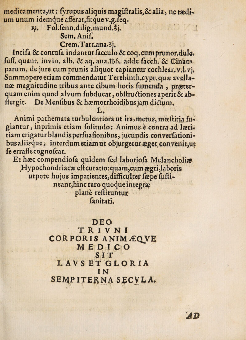 medicamenta,ut: fyrupus aliquis magiftralis,&alia, ne taedi¬ um unum idemque afferat,fitque v.g.feq. jy. Fol.fenn.diiig.mundjj. Sem. Anif, Crem.Tart.ana.5j. Incifa & contufa indanturfacculo&coq.cumprunor.dulc. fuff. quant. invin* alb, & aq, ana/tt>6* adde facch* & Cinam* parum* de jure cum prunis aliquot capiantur cochlear, v.l.vj. Summopere etiam commendatur Terebinth.cypr.quae avella¬ nae magnitudine tribus ante cibum horis fumenda , praeter¬ quam enim quod alvum fubducat,obftru&ionesaperit&ab- ftergit. De Menfibus &haemorrhoidibusjamdi&urn. L. Animi pathemata turbulentiora ut ira> metus, moeftitia fu¬ giantur, inprimis etiam folitudo: Animus e contra ad laeti¬ tiam erigatur blandis perfuafionibus, jucundis converfationi- bus aliisque j interdum etiam ut objurgetur aeger convenit,u£ fe erraffecognofcat. Et haec compendiofa quidem (ed laboriola Melancholias ^Hypochondriacae eft curatio: quam,cum aegri,Iaboris utpote hujus impatientes,difficulter faepe fufti- neant,hinc raro quoque integrae plane reftituntur fanitati. DEO T R I V N I CORPORIS ANIMAEQVE MEDICO SIT TAVS ET GLORIA IN SEMPITERNA SECVLA,