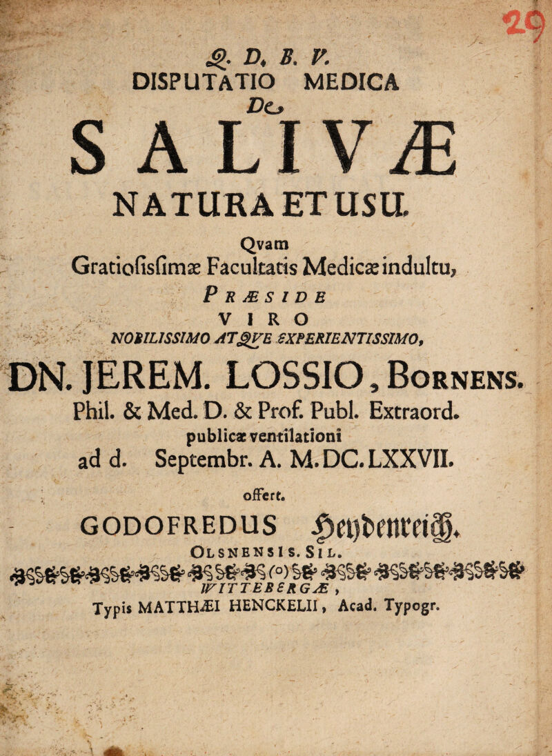 i 4>. D* B. V. DISPUTATIO MEDICA s A Ll VjE NATURA ET USU. Qvatn Gratiofisfimae Facultatis Medicae indultu, P R JE S I D E VIRO NOBILISSIMO ATgVE EXPERIENTISSIMO, . JEREM. LOSSIO,Bornens. Phil. & Med. D. & Prof. Pubi. Extraord. publicae ventilationi ad d. Septembr. A. M. DC. LXXVII. offert. GODOFREDUS Olsnensi s. Sil. JFITTEBSRGjE > Typis MATTHAEI HENCKELII, Acad. Typogr. i