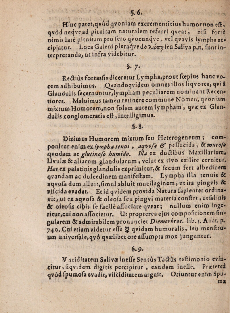 §6. H»nc patet,qvodqvoniam excremenntiushutHornon efb qvodneqvead pituitam naturalem referri qveat, nili forte nimis late pituitam pro fero qvocunqvevel qvavis lympha ac* eipiatur. Loca Galeni pleraqvede A^^leu Saliva p.n, fisncin*' terpretanda^ut infra videbitur. §• 7* Regius fortasfis diceretur Lympha,prout fcepius hanc vo¬ cem adhibuimus. Qvandoqvidem omnes illos liqvores, qvi i Glandulis fecernuntur,lympham peculiarem nominant Recen- tiores. Maluimus tamen retinere commune Nomen, qvoniam mixtum Humorem,non Colam autem lympham , qvae ex Glan¬ dulis conglomeratis eft»intelligimus. §® 8® Diximus Humorem mixtum Ceu Heterogeneum » com¬ ponitur enim ex lympha tenui , aqvofa & pellucida, & muto/s qvodam ac glutinotfo humido. Ilia em du&ibus Maxillarium, Uvulae & aliarum glandularum , velut ex rivo exiiire cernitur. flacex palatinis glandulis exprimitur, & fecum fert albedinem qvandam ac dulcedinem manifeftam. Lympha illa tenuis & aqvofa dum alluit,fimul abluit mucilaginem, ut ita piogvis & yifeida evadat. Et id qvidera provida Natura fapienter ordina* vi.Cj» ut ex aqvofa 8c oleofa feu pingvi materia conflet, utfahnis & oieofis cibis fe facile affociare qveat; nullum enim inge¬ ritur,cui nonaffocietur. Ut propterea ejus compofitionem fin- gularem & admirabilem proruiqciet Diemerbroc. lib.$. Anat. p. 740. Cui etiam videtur efTe § qvidam humoralis, i«u menftru- um univerfale,qv6 qvaelibetoreafTumpta mox junguntur. §♦ 9* V.sdditatem Salivae inefle Sensus Tadfts teflimonio evin¬ citur, liqvidem digitis percipitur , eandem inefle* Praeterea qvdd fpuoaofa evadit, vifeiditatem arguit, Oriuntur enim Spu¬ ma -V