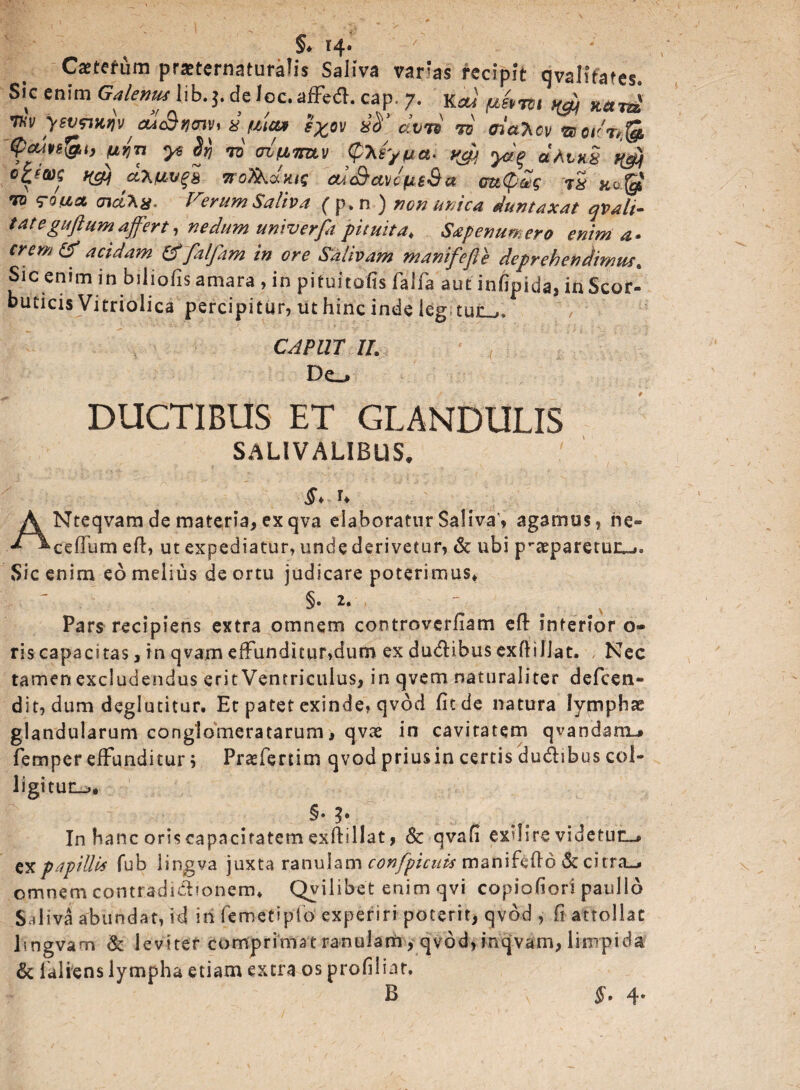 / §♦ r4« Cxtefura praeternaturalis Saliva varias recipit qvalifates, Sk enim Galenus lib. $. de loc. affed. cap. 7. Kai fihm HW wvz JHv yevpmv, cu<&wv* i-pim l%ov #T clvrs 70 <ri*%ov m<on& fcute&i, pfa ye Sfj to oiWv (pTif/ftet. yjjj yag ctAvxS r^j woTkdmq 'cu&avofis&a m$m tS rotia <nd\a. Ferum Saliva (p.n ) non urica duntaxat qvali¬ tat e guftum affert, nedum univerfa pituita♦ Sap enumero enim a* erem & acidam & falfam in ore Salivam manifefle deprehendimus. Sic enim in biliofis amara , in pituitofts faifa aut infipida, in Scor¬ buticis Vitriolica percipitur, ut hinc inde leg CAPUT II. De^ DUCTIBUS ET GLANDULIS SALIVALIBUS. §> u A Nteqvam de materia, ex qva elaboratur Saliva'* agamus, ne» *^cefTum eft, ut expediatur, unde derivetur, & ubi p-aeparetuiu** Sic enim eo melius de ortu judicare poterimus» §. 2. Pars recipiens extra omnem controvcrfiam eft interior o- ris capacitas, in qvam effunditur,dum ex dudlibus exftillat. Nec tamen excludendus erit Ventriculus, in qvem naturaliter defeen- dit, dum deglutitur. Er patet exinde, qvod fit de natura lymphae glandularum conglomeratarum, qvx in cavitatem qvandani-» femper effunditur; Praffertim qvod priusin certisdu&ibus col¬ ligitur, §• In hanc oris capacitatem exili lia t, & qvafi exdire videtur ex papillis fub lingva juxta ranulam confpicttis maniftfto & citra^ omnem contradidbonem, Qyilibet enim qvi copiofiori paullo Sal ivi abundat, id in fe met i pfo experiri poterit, qvod , fi attollat lmgvam & leviter comprimat ranulam, qvod, inqvam, limpida & lui iens lympha etiam extra os profilinr. §• 4*