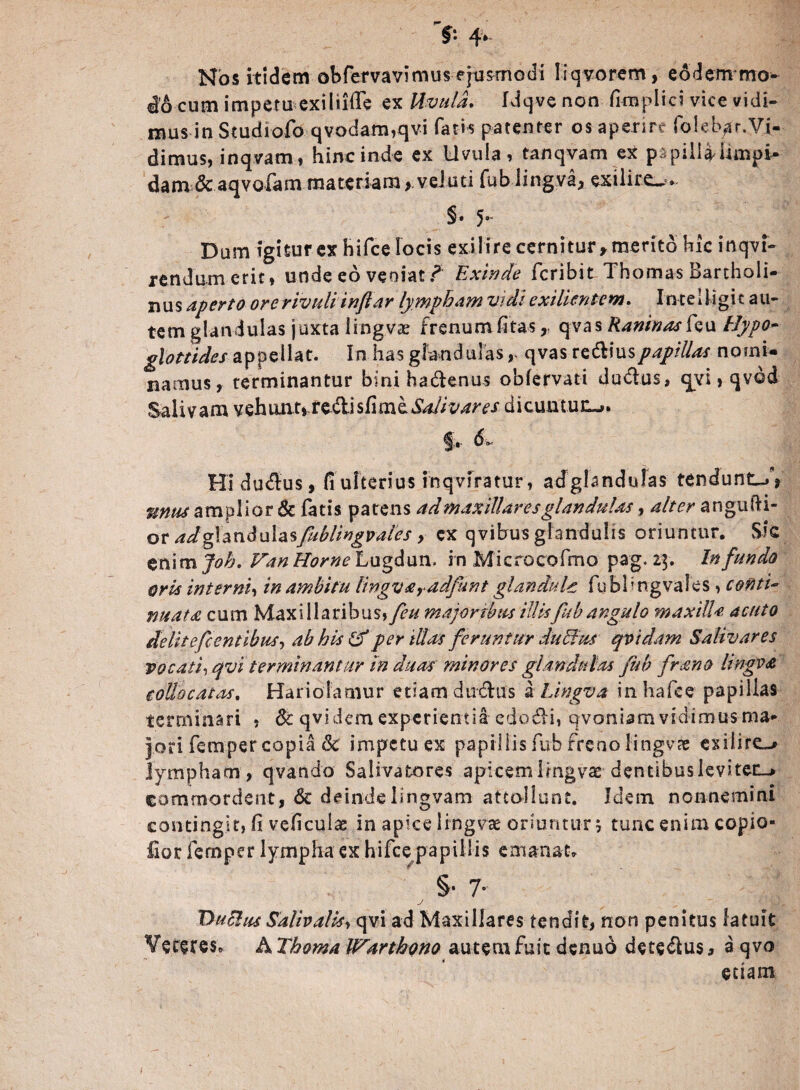 >• 4> Nos itidem obfervavimus ejusmodi Iiqvorem, eodem mo¬ do cum impetu exiliilfe ex Uvula. Idqve non fimplici vice vidi¬ mus in Studiofo qvodam,qvi fatis patenter os aperire foleb^r.Vi¬ dimus, inqvam, hinc inde ex Uvula, tanqvam ex papiliaUmpi- dam Sc aqvofam materiam>, vel uti fub lingva, exilii’C-» §• 5*“ Dum igitur ex hifce locis exilire cernitur, merito hic inqvi- rendumerit, unde eo veoiat ? Exinde fcribit Thomas Bartholi¬ nus aperto ore rivuli inflor lympham vidi exilientem. InteUigic au¬ tem glandulas juxta lingVce frenum fitas „ qvas Raoinasfcu tlypo- glottides appellat. In has glandulasqvas rediuspapillas nomi¬ namus, terminantur bini hadenus obfervati dudus, qyi, qvdd Salivam vehunt» redisfi me Salivares dicuntun-». ^.r d »■ Hi dudus, fi ulterius inqviratur, adglandulas tendunto, unus amplior 8c fatis patens ad maxillares glandulas, alter angufti- or adglanduhsfuhlingvales, cx qvibus glandulis oriuntur. Sk enim Job. Van Horne Lugdun. in Microcofmo pag, 2|. Infundo oris interni, in ambitu lingvaradfunt glandulc fubfngvales, conti¬ nuata cum Maxillaribus, feu majoribus illis fub angulo maxilla acuto delitefc entibus, ab his & per illas feruntur dubius qvidam Salivares vocati, qvi terminantur in duas minores glandulas fub frano lingv<e collocatus. Hariolamur edam dudus a Lingvo, inhafee papillas terminari , & qvi dem experientia edodi, qvoniam vidimus ma¬ jori fernper copia Sc impetu ex papillis fub freno lingv?e exilire-* lympham , qvando Salfvatores apicem lingvae dentibus levi ter-* commordent, Sc deindelingvam attollunt. Idem nonnemini contingit, fi veficulae in apice lingvae oriuntur 5 tunc enim copio- lior fernper lympha ex hifce papillis emanat. §• 7- j ( '-nffrr Dubius Salipalis, qvi ad Maxillares tendit, non penitus latuit Veteres. A Thoma IFarthono autem fuit denud detedus, a qvo etiam