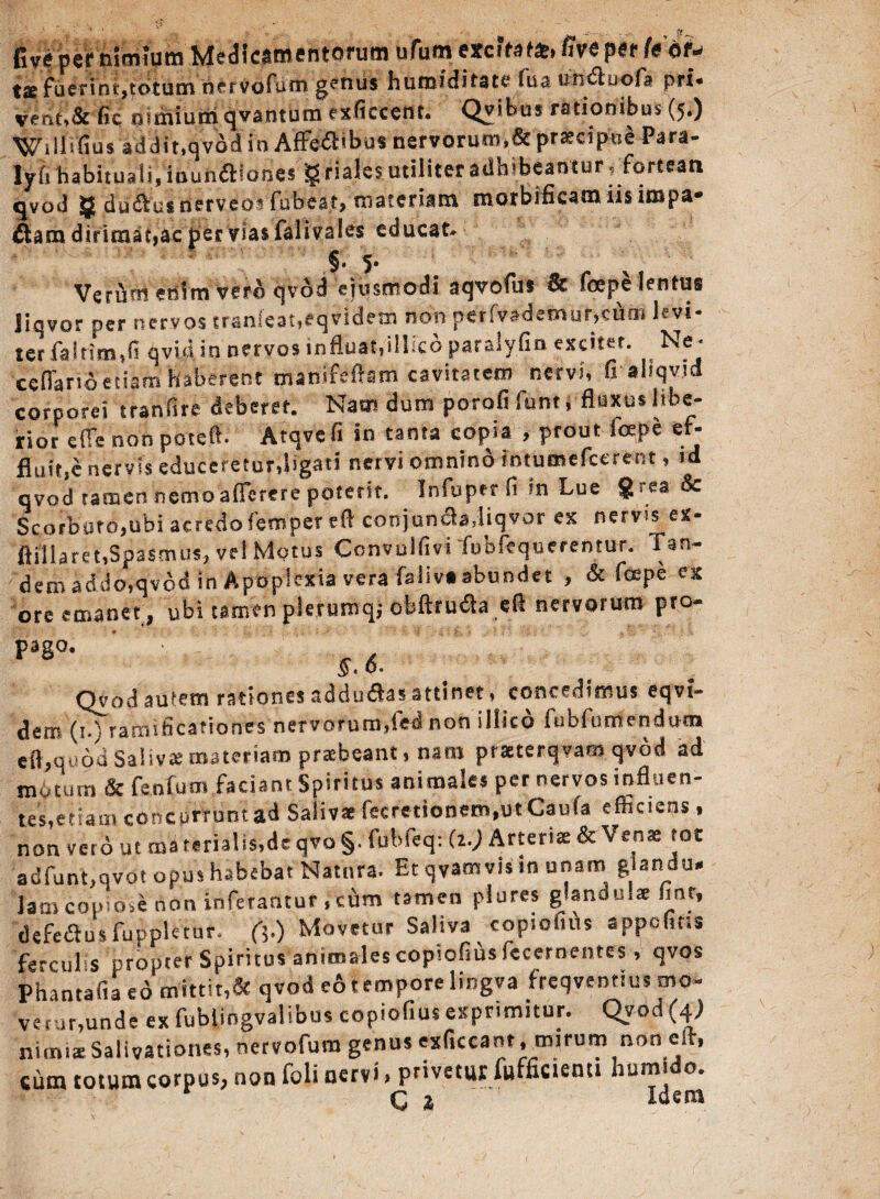 fivfper nimium Medl^ tse fuerint,totum nefvofuni genus humiditate fua undiuofa pri- vent>& fic nimium qvantum exficcent. Qvibus rationibus (5.) i i i i'fi u $ addit,qvod io Affe-dHbus ner v orum *6c praecip-ue P^ra® lyfi habituali, iounaiones !g riales utiliter adhibeantur .fortean qvod g du&utaerveosfubcat,-materiam morbifieam iisimpa- &am dirimat, ac per Vias falivales educat- §. 5* Verum enim vero qvod ejusmodi aqvofus & foepe lentus liqvor ner nervos tran(e3t,eqvidem non per(vademur,euoi levi¬ ter fa Irim,fi qvid in nervos influat,iIM paralyfm exciter. Ne - ccfiarioetiam Haberent msnifefistn cavitatem nervi, fi ahqvid corporei tranfire deberet. Nam dum porofi funt i fluxus libe¬ rior efie non pateffi Atqvefi in tanta copia , prout icepe ef* fluitje nervis educeretur,ligati nervi omnino intumefccrent, id qvod tamen nemo 'a flerer e potent. Infuptr fi in Lue 8 rea & Scorbuto,ubi acredo femper efl conjuncladiqvor ex nerv?s ex- fliilaret,Spasmus, ve! Motus Ccnvulfivi fubfequerentur. Tan- dero addo,qvod in Apoplexia vera faiiva abundet , & fcepe ex ore emanet, ubi tamen plerumqj obftrudla efl nervorum pro® Fg°- ‘ ' ^ x § • o* Qvod autem rationes adducas attinet, concedimus eqvi- dem (1.) rarmficafiones nervorum,(ei non illico fnbfunfendutn ecquod Salivae materiam praebeant, nam praterqvam qvod ad motum fenfutn faciant Spiritus animales per nervos influen¬ tes,etiam concurrunt ad Salivae fccretionem*utCaula efficiens, non ver6 ut ma rerialis,dc qvo §. fubfeq: (1.) Arteriae & Venae tot adfunt,qvot opus habebat Natura. Et qvamvis in unam glandu¬ lam coum.e non inferantur , cum tamen plures glandulae fiat, defeausfupplctur, fi.) Movetur Saliva copiofius appofins fercuEs propter Spiritus animales copiofius («cernentes , qvos Phantafia eo mittit,& qvod c6tempore lingva freqvenrius mo- verur,unde ex fublingvalibus copiofius exprimitur. Qvod (4) nimiae Salivationes, nervofura genus exficcant, mirum non elr, cutn totum corpus, non foli nervi > privetur lufficienti humi o. C % Idem