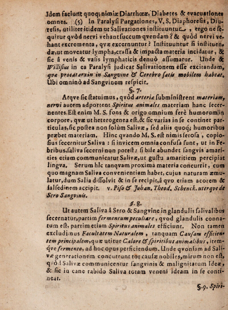 Idem faemtit quoq*, nimiae Diarrhoeae/Diabetes & evacuatfonet omnes* (5) In Paralyfi Purgationes,.V. S. Diaphorefis, Diu- tefis, atiliternidcmutSaHvationesinftieiiuncuc^ , ergonefc- quitur qvdd nervi vehantfuccumqvendam? & quod nervive- hantexcrementa, qvaeexcernuntur 2 Infiituuntur fi infiitueh# d«,ut moveatur lympha,crafTa& impa&a materia incidatur, & fic a venis & vafis lymphaticis dcmio aflumarur. Unde <§: WiUifius in ea Paralyfi judicat Salivationem fcfie excitandam, qva procatarxin in Sangvine '& Cerebro fati's mobilem habeat, Ubi omnindadSangvinem refpicir* §» 7r Afqve fic fiatuimus, qvod arteria fubminiftrent tnateriamf nervi autem adportent Spiritu* animales materiam hanc lecer- nentes.Efi enim M. S, fons & origo omnium fere humorumjin corpore, qvae ut heterogenea efi,& fic varias in fe continet par- ticulas,ficpofiea non folum Salivae» fed aliis quoq* humoribus praebet materiam* Hinc qvando M* S.eft nimis ferofa , copio- fius fecernitur Saliva : fi invicem omnia confufa funt, ut in Fe¬ bribus, faliva fecerni non potefi; fi bile abundet fangvis amari¬ ties etiam communicatur Salivat,ut gufiu amaritiem percipiat lingva* Serum hic tanqvam proxima materia concurrit, cum quo magnam Saliva convenientiam habet, cujus naturam aemu* Jatur,duro Salia diffolvit & in fe recipit,a qvo etiam acorem & falfedinero accipit, v. Vifo& Johan* Theod. Schenck.uterqvedo Sero Sangvinis, /. g- Ut autem Saliva a Sero &Sangvine in glandulis falivalibus fecernatur,partim fermentum peculiare, qvod glandulis conna¬ tum efi, parrim etiam Spiritus animales efficiunt. Non tamen excludi.nus Facultatem Naturalem , tanquam Caufam efficten* iemprincipalem>quae utitur Calore &'fpiritibusanimalibus»item- fermento, ad hoc opus perficiendum. Unde qvonfam ad Sali¬ va generationem concurrunt tot caulae nobiIes,roiruro non efi, qvo i Salivae communicentur fangvinis 6c malignitatum Tdeae, Sc fic iu cane rabido Saliva totam veneni ideam in fe conti¬ cear. §.p, Spiti~