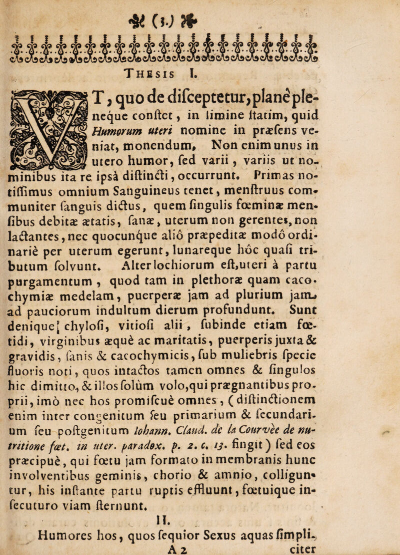 4K CW & T H E S IS I. T, quo de difceptetur,plan£ple- neque conflet, in limine Itatim, quid Humorum uteri nomine in praefens ve- niat, monendum. Non enim unus in utero humor, fed varii, variis ut no¬ minibus ita re ipsa diftindi, occurrunt. Primas no- tiffimus omnium Sanguineus tenet, menftruus com¬ muniter fanguis didus, quem fingulis feminae men- fibus debitae aetatis, fanae, uterum non gerentes,non ladantes,nec quocunque alio praepeditae modo ordi¬ narie per uterum egerunt, lunareque hoc quafi tri¬ butum folvunt* Alteriochiorum eft,uteri a partu purgamentum , quod tam in plethorae quam caco- chymiae medelam, puerperae jam ad plurium janu ad pauciorum indultum dierum profundunt* Sunt denique [ chylofi, vitiofi alii , fubinde etiam fe¬ tidi, virginibus aeque ac maritatis, puerperis juxta& gravidis, fanis & cacochymicis, fub muliebris fpecie fluoris noti, quos intados tamen omnes & fingulos hic dimitto, & illos folum volo,qui praegnantibus pro¬ prii, imo nec hos promifcue omnes, (diftindionem enim inter congenitum feu primarium & fecundari, um feu poftgenitum lohmn* C(aud. dc LCourvee de nu¬ triti one foet* tn uter. paradox. p. 2,c, ij. fingit) fed eos praecipue, qui fetu jam formato in membranis hunc involventibus geminis, chorio & amnio, colligun* tur, his inflante partu ruptis effluunt, fetuique in- fecuturo viam fternunt, II. Humores hos, quosfequior Sexus aquas fimpli.,