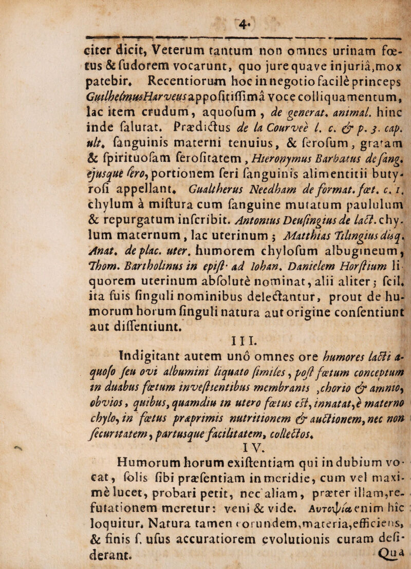 citer dicit, Veterum tantum non omnes urinam foe¬ tus &fudorem vocarunt, quo jurequave injuria,mox patebir, Recentiorum hoc in negotio facile princeps Guilhe(mMHarveuszyfo\\t\ff\vnci vocecolliquamentum, lac item crudum, aquofum , de generat* animal, hinc inde falurat. Prsediftus de la Courvee l. c> & p. 3, cap. nlt* fanguinis materni tenuius, & ferofum, gratam & fpirituofam ferofitatem , Hieronymus Barbatus defang. ejusque fero, portionem feri fanguinis alimentitii buty- rofi appellant* Gualtherus Needham de format» foet* c. /. chylum a mifturacum fanguine mutatum paululum & repurgatum inferibit. AntoniusDeufingiusde latt. chy¬ lum maternum, lac uterinum 5 Matthias Tiltngiusdisq* Anat♦ deplac. uter, humorem chylofum albugineum, Thom. Bartholinus in epifl- ad lohan♦ Daniclem Horflium li quorem uterinum abfolute nominat, alii aliter,- fcil, ita fuis finguli nominibus deietSantur, prout de hu¬ morum horum finguli natura aut origine confentiunt aut diflentiunt. III. Indigitatit autem uno omnes ore humores la5H a- quofo feu ovi albumini liquato fimtles, pof foetum conceptum tn duabus foetum invefhentibus membranis >chorio & amnio, obvios, quibus, quamdiu in utero foetus est, innatatae materno chylo, in foetus praprimis nutritionem & aufitionem, nec non fecuritatem, p ar tus que faci litat em, collectos, IV. Humorum horum exiftentiam qui indubium vo¬ cat, folis fibi prarfentiam in meridie, cum vel maxi¬ me lucet, probari petit, nec aliam, praeter illam,re¬ futationem meretur: veni & vide. Avtc\J/Iuenim hic loquitur. Natura tamen eorundem,materia,efficiens, & finis f, ufus accuratiorem evolutionis curam defi- derant. Qiia