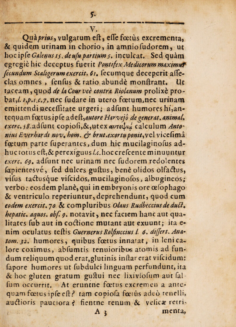 .. , V. Qui prius i vulgatum eft, efie foetus excrementa, & quidem urinam in chorio, in amniofudorem, ut hocipk Galenus is.de ufu partium s* inculcat. Sed quam egregie hic deceptus fuerit Pontifex Medicorum maximi fecundum Scaligerumexercit. 61* fecumque deceperit affe- clas omnes , fenfus & ratio abunde monftrant* Ut taceam, quod de la Conrvee contra Riolanum prolixe pro¬ bat,/.nec fudare in utero foetum,nec urinam emittendi meceffitate urgeri; adfunt humores hi,an¬ tequam foetus ipfe ad t^autore Harvejo de generat, animal* exerc.$8.adfunt copiofi,&,utex«vToif/te calculum Anto¬ nius Everbardi nov* hom. & brut.exortuponit,vel vicefima foetum parte fuperantes, dum hic mucilaginofus ad¬ huc totus eft,& perexiguus/.c.hoccrefcente minuuntur txerc. 69* adfunt nec urinam nec fudorem redolentes fapientesve, fed dulces guftus, bene olidos olfadus, vifus tadusque vifcidos,mucilaginofos, albugineos; verbo: eosdem plane, qui in embryonis ore oefophago & ventriculo reperiuntur,deprehendunt, quod cum eodem exerat.70 & compluribus Olaus Rudbecciusdedutt♦ hepatic♦ aquos. obf 9. notavit, nec factem hanc aut qua¬ litates fub aut in coftione mutant aut exuunt; ita e- 11 im oculatus teftis Guernerus Rolfncaus L 6* differt. Ana* tom.32♦ humores, quibus foetus innatat, in lenica- lore coximus, abfumtis tenuioribus atomis ad fun¬ dum reliquumquoderat,glutinis inftar erat vifcidum: fapore humores ut fubdulci linguam perfundunt, ita & hoc gluten gratum guftui nec lixiviofum aut fal- fum occurrit* At erunme foetus excremen a ante¬ quam foetus ipfe eft? tam copiofa foetus adeo tenelli, autftioris pauciora? fientne renum & velicae retri-
