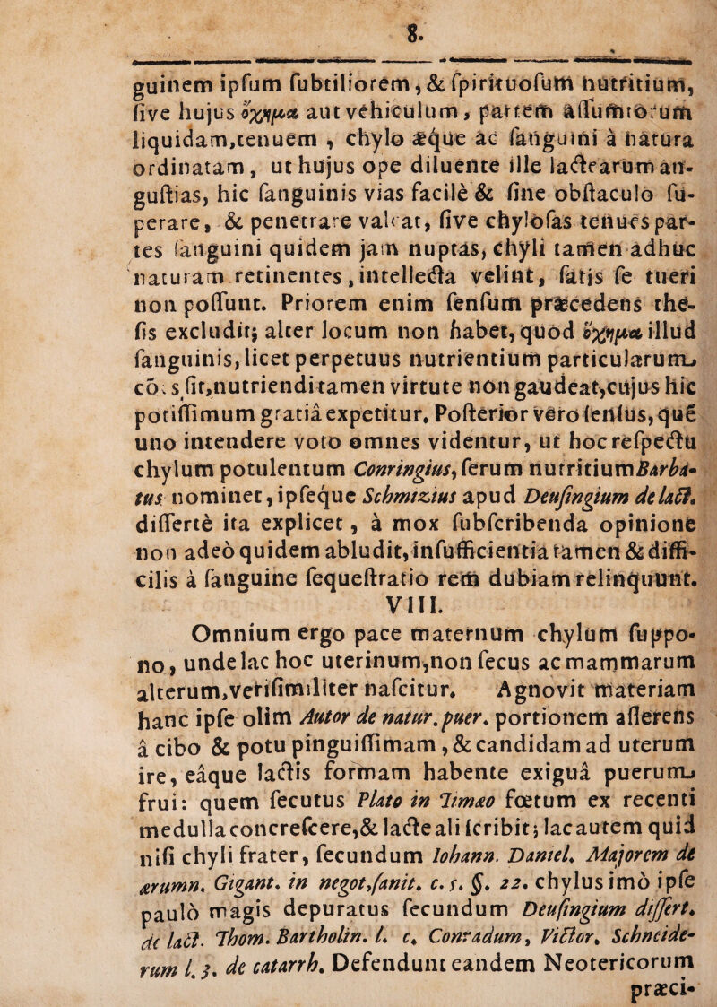 guinemipfum fubtiliorem,& fpirkuofum nutritium, five hujus aut vehiculum > partem affuftHdfum liquidam,tenuem , chylo £que ae fanguini a natura ordinatam, ut hujus ope diluente ille labearum ati- guftias, hic (anguinis vias facile & fine obftaculo fu- perare, & penetrare vah at, five chylofas tenues par¬ tes (anguini quidem jam nuptas, chyli tamen adhuc naturam retinentes jintelledla velint, fatis fe tueri noti poffunt. Priorem enim fenfum procedens the« fis excludit* alter locum non habet, quod illud fanguinis, licet perpetuus nutrientium particularum^ c5; s4fit,nutriendi tamen virtute non gaudeat,cujus hic potiffimum gratia expetitur, Pofterior v^ro(ertltis,qu£ uno intendere voto omnes videntur, ut hocrefpetflu chylum potulentum Conringius, ferum nuirXUumBarba* tus nominet,ipfeque Scbmiztus apud Deufingium deladL differte ita explicet, a mox fubfcribenda opinione non adeo quidem abludit,infufficientia tamen & diffi¬ cilis a fanguine fequeftratio rem dubiam relinquunt, VIII. Omnium ergo pace maternum chylum fuppo* no , unde lac hoc uterinum,non fecus ac mammarum alterum,verifimillter nafcitur. Agnovit materiam hanc ipfe olim Autor de natur,puer, portionem aflerens a cibo & potu pinguiffimam, & candidam ad uterum ire, eaque laciis formam habente exigua puerutru frui: quem fecutus Plato in limao foetum ex recenti medullaconcrefcere,& latfte ali (cribit j lacautem quid ni fi chyli frater, fecundum lohann. D antei. Majorem de &Yumn. Gigant. in negot7(anit. c.f. §. 22. chylus imo ipfe paulo magis depuratus fecundum Deufmgium differt♦ de laft' 7hom. Bartholin, l. c. Conradum, Fidior. $cbncide~ rum 4 de catarrh. Defendunt eandem Neotericorum praeci-