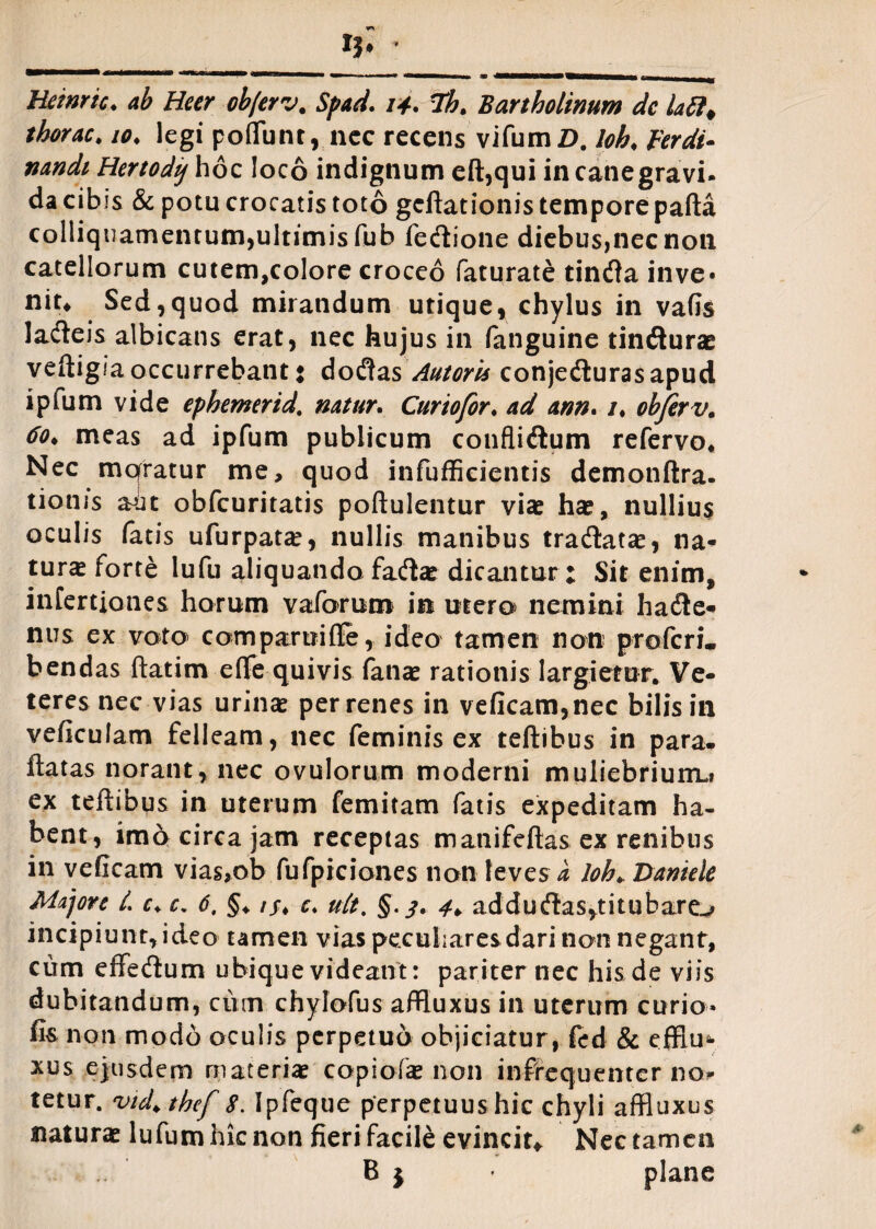 Heinric♦ ab Heer ob/erv. Spad. 14. Th. Bartholinum de lafi, thorac. 10♦ legi potiunt,.nec recens vifumZ). loh< perdi- nandi Hertodij hoc loco indignum eft,qui in canegravi* da cibis & potu crocatis toto gcftationis tempore pafta colliquamentum,ultimis fub fecflione diebus,nec non catellorum cutem,colore croceo faturate tintfa inve* nit4 Sed,quod mirandum utique, chylus in vafis lacteis albicans erat, nec hujus in fanguine tin<fturae veftigia occurrebant: dodtas Antoris conjedturasapud ipfum vide ephemerid. natur. Curiofor• ad ann. /♦ obferv. 60, meas ad ipfum publicum confti&um refervo. Nec mqratur me, quod infufScientis demonftra. tiotus aut obfcuritatis poftulentur viae hae, nullius oculis fatis ufurpata?, nullis manibus tra&atae, na¬ tura? forte lufu aliquando fatflae dicantur: Sit enim, infertiones horum vaforum in mero nemini hacfle* nus ex voto comparuifle, ideo tamen non pro feri, bendas ftatim efte quivis fanae rationis largietur. Ve¬ teres nec vias urina per renes in veficam,nec bilis in veficulam felleam, nec feminis ex teftibus in para- ftatas norant, nec ovulorum moderni muliebrium,» ex teftibus in uterum femitam fatis expeditam ha¬ bent, imo circa jam receptas matiifeftas ex renibus in veficam vias,ob fufpiciones non leves a loh♦ Daniele Majore L c+ c. 6, §♦ /j# c. uit. §.3. 4¥ addu(flas,titubare^ incipiunt,ideo tamen vias peculiares dari non negant, cum effedlum ubique videant: pariter nec his de viis dubitandum, cum chylofus a/ftuxus in uterum curio» fis non modo oculis perpetuo objiciatur, fed & effim xus ejusdem materiae copiofae non in-frequenter no^ tetur. vid> thef 8. Ipfeque perpetuushic chyli affluxus naturae lufumhknon fieri facile evincit* Nec tamen B j ■ plane