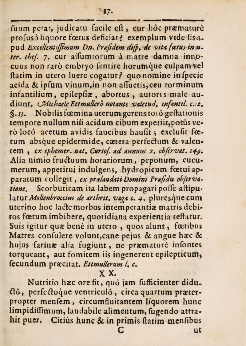 m- fuum petat, judicatu facile eft, cur hoc prae rti at ure profuso liquore foetus deficiat i exemplum vide fi$a- pud Excellent tjjimum Dn. Pr&fidem dijp* de vita fastus in st- ter. thef. 7. cur aflumiorum a matre damna inno¬ cuus non raro embryo fentire horumque culpam vel ftatim in utero luere cogatur*? quo nomine in fpecie acida & ipfum vinum,in non afluetis,ceu torminum infantilium, epilepfiae, abortus , autorcs male au¬ diunt, CMicbaelc Ettmuliero notante valetudo tnfantil. c. Nobilis foemina uterum gerens toto geftationis tempore nullum nili acidum cibum expetiit,potus ve¬ ro loco acetum avidis faucibus haufit \ exclufit foe¬ tum absque epidermide, caetera perfe&um & valen¬ tem , ex ephemer♦ nat♦ Curiof. ad annum 2♦ ohfervat♦ i4g* Alia nimio frudtuum horariorum, peponum, cucu¬ merum, appetitui indulgens, hydropicum foetui ap¬ paratum collegit, ex pralaudati Domini Pr&fidu obferva- tione. Scorbuticam ita labem propagari pofle aftipu- latur Mollenbroccius de arthrit♦ vaga c. 4* pluresque cum uterino hoc Iademorbos intemperantias matris debi¬ tos foetum imbibere, quotidiana experientia teftatur. Suis igitur quas bene in utero , quos alunt, foetibus Matres confulere volunt,cane pejus & angue haec & hujus farinae alia fugiunt, ile praemature infontes torqueant, aut fomitem iis ingenerent epilepticum, fecundum praecitat* Ettmullerum 4 *♦. X X* Nutritio haec ore fit, quo jam fufficienter didu- flo, perfecfloque ventriculo , circa quartum praeter¬ propter menfem , circumfluitantem liquorem hunc limpidiflimum, laudabile alimentum, fugendo attra¬ hit puer. Citius hunc & in primis ftatim menfibus C ut