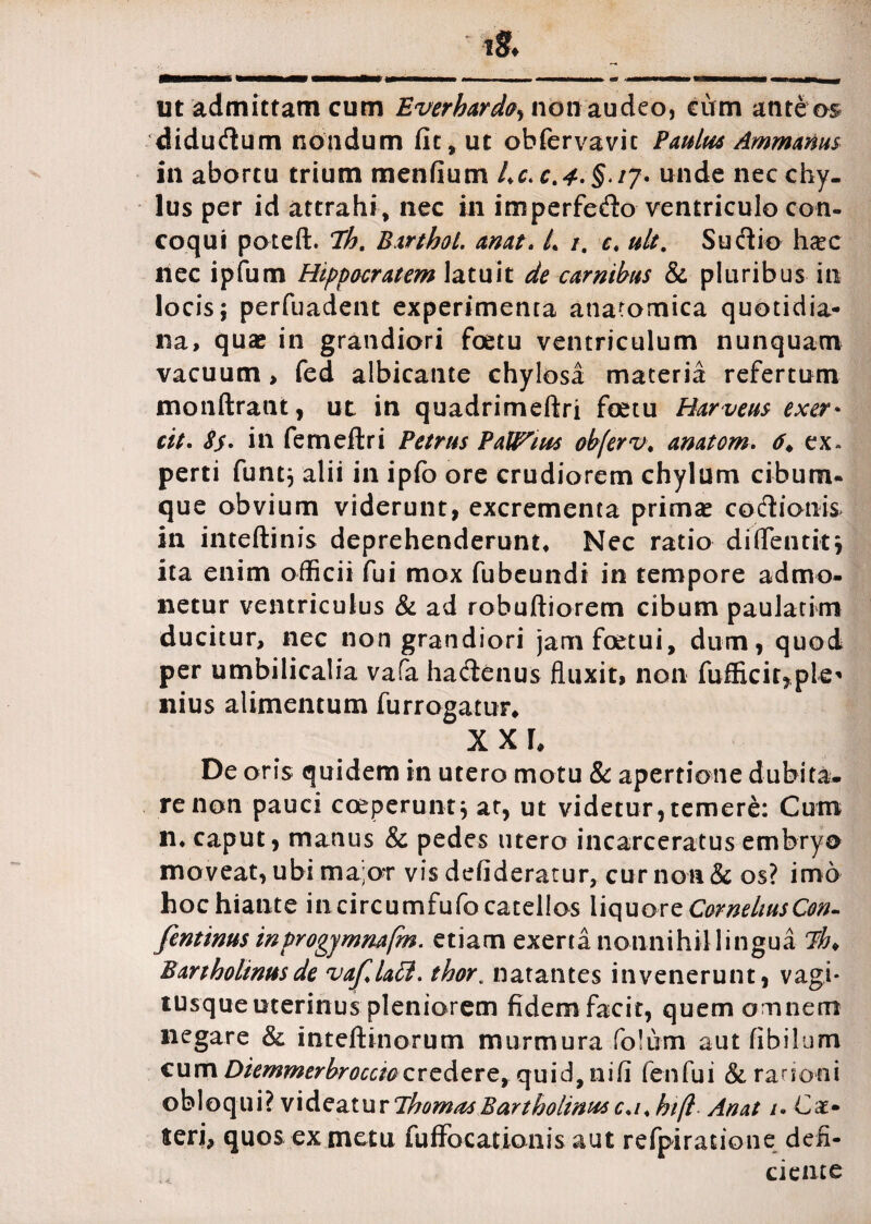 ut admittam cum Everhard0, non audeo, cum ante os didudum nondum fit, ut obfervavit Paulus AmmaHus in abortu trium menfium Lc.c.4-§i7* unde nec chy¬ lus per id attrahi, nec in imperfedo ventriculo con¬ coqui poteft. Th. BirthoL. anat. L i. e» ult. Sudio h&c ilee ipfum Hippocratem latuit de carnibus & pluribus in locis; perfuadent experimenta anatomica quotidia¬ na, quae in grandiori foetu ventriculum nunquam vacuum , fed albicante chylosa materia refertum monftrant, ut in quadrimeftri foetu Harveus exer* cit. 8$. in femeftri Petrus PaU^ius obferv. anatom. 6* ex¬ perti funt; alii in ipfo ore crudiorem chylum cibum- que obvium viderunt, excrementa primae codionis in inteftinis deprehenderunt* Nec ratio diflentit; ita enim officii fui mox fubeundi in tempore admo¬ netur ventriculus & ad robuftiorem cibum paulatim ducitur, nec non grandiori jamfoetui, dum, quod per umbilicalia vafa hadenus fluxit, non fufficir*ple* nius alimentum furrogatur* x x r* De oris quidem in utero motu & apertione dubita- renon pauci coeperuntj at, ut videtur,temere: Cum n. caput, manus & pedes utero incarceratus embryo moveat, ubi ma;ot vis defideratur, cur non & os? imo hoc hiante in circumfufo catellos liquore CornehusCon- fentinus inprogjmnafm. etiam exerta nonnihil lingua Th> Bartholinus de vajllall. thor. natantes invenerunt, vagi¬ tusque uterinus pleniorem fidem facit, quem omnem negare & inteftinorum murmura folum aut fibilum cum Diemmerbroccw cvc&ZTQy quid, nifi fenfui & ranoni obloqui? videaturThomasBartholinusc.i.htft Anat /. Ca¬ leri, quos ex metu fuffocationis aut refpiratione defi¬ ciente