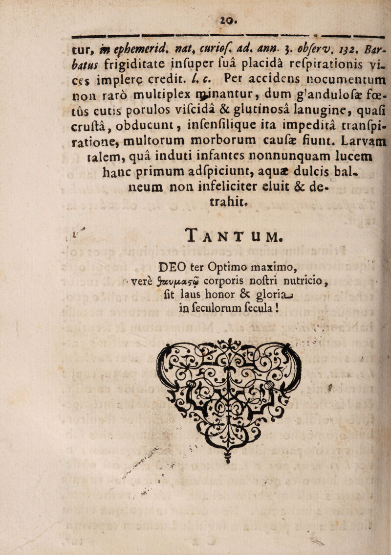 IQ. tur, m ephemerida mt< curiof ad* ann> 3. oh fer v, 132. Bar¬ batus frigiditate infuper fua placida refpirationis vi¬ ces implere credit. /♦ c. Per accidens nocumentum non raro multiplex qjinantur, dum g^andulofe fe¬ tus cutis porulos vifeida & glutinosa lanugine, quafi crufta, obducunt, infenfilique ita impedita tranfpi- ratione, multorum morborum caufas fiunt* Larvam talem, qua induti infantes nonnunquam lucem hanc primum adfpiciunt, aqu£ dulcis bal¬ neum non infeliciter eluit & de¬ trahit* !' Tantum. DEO ter Optimo maximo, vere fav poisui corporis noftri nutricio, fit laus honor & gloria-? in feculorum fecula!
