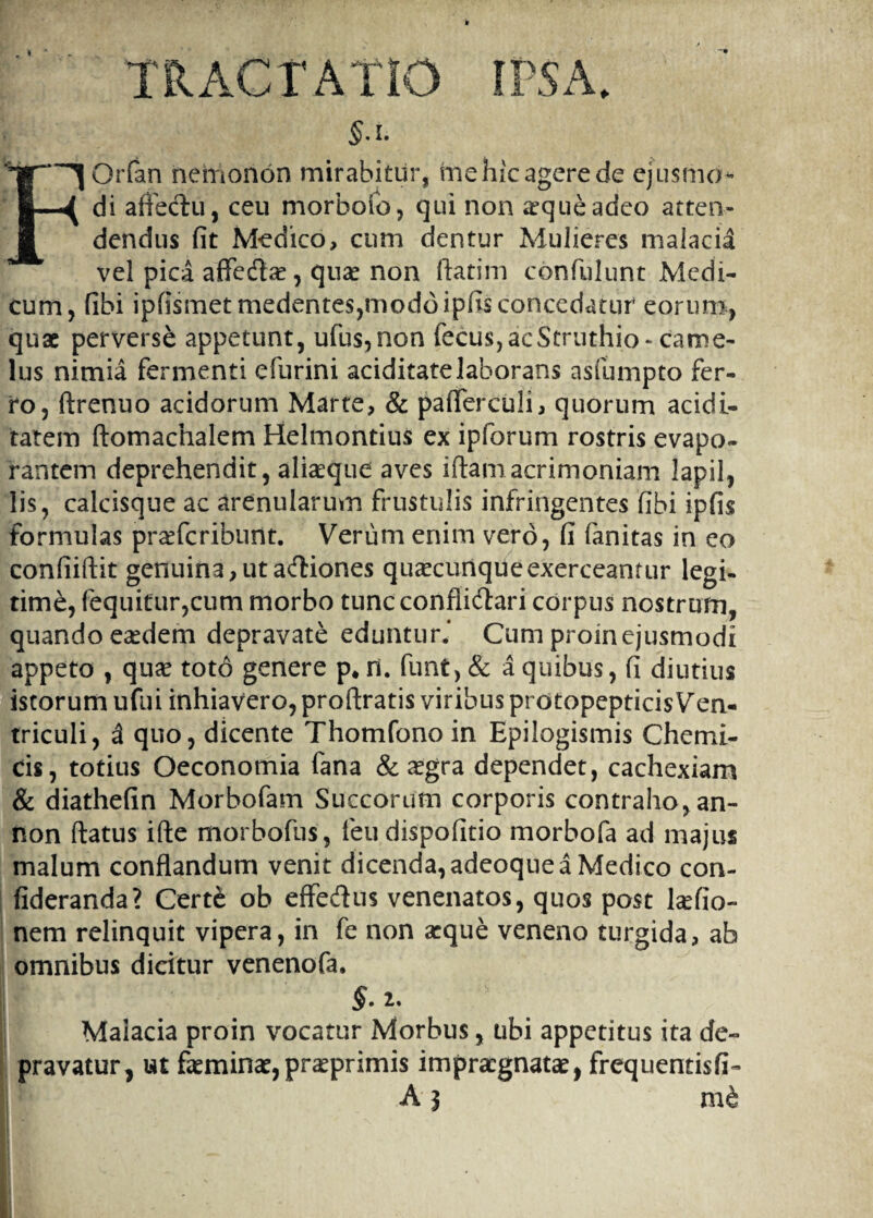 TRACTATIO IPSA. §A. Orfan nemonon mirabitur, me hic agere de ejusmo- di affectu, ceu morbofo, qui non aeque adeo atten¬ dendus fit Medico, cum dentur Mulieres malacia vel pica affedbe, quae non ftatim confulunt Medi¬ cum , fibi ipfismetmedentes,moddipfisconcedatur eorum, quae perverse appetunt, ufus,non fecus, ac Struthio-came¬ lus nimia fermenti efurini aciditatelaborans asfumpto fer¬ ro, ftrenuo acidorum Marte, & paffercuJi, quorum acidi- tatem ftomachalem Helmontius ex ipforum rostris evapo¬ rantem deprehendit, aliaeque aves iftam acrimoniam lapil, lis, calcisque ac arenularum frustulis infringentes fibi ipfis formulas prafferibunt. Verum enim vero, fi fanitas in eo confiiftit genuina, ut actiones quacunque exerceantur legi¬ time, fequitur,cum morbo tunc conflictari corpus nostrum, quando easdem depravate eduntur.* Cum proinejusmodi appeto , quae toto genere p# H. funt, & a quibus, fi diutius istorum ufui inhiavero, proftratis viribus protopepticis Ven¬ triculi, 3 quo, dicente Thomfono in Epilogismis Chcmi¬ cis , totius Oeconomia fana & aegra dependet, cachexiam & diathefin Morbofam Succorum corporis contraho, an- non flatus ifte morbofus, feu dispofitio morbofa ad majus malum conflandum venit dicenda, adeoqne a Medico con- fideranda? Certe ob effecflus venenatos, quos post laefio- nem relinquit vipera, in fe non aeque veneno turgida, ab omnibus dicitur venenofa. §. 2. Malacia proin vocatur Morbus, ubi appetitus ita de¬ pravatur, ut faeminae, praeprimis impraegnatae, frequentisfi- A} mb