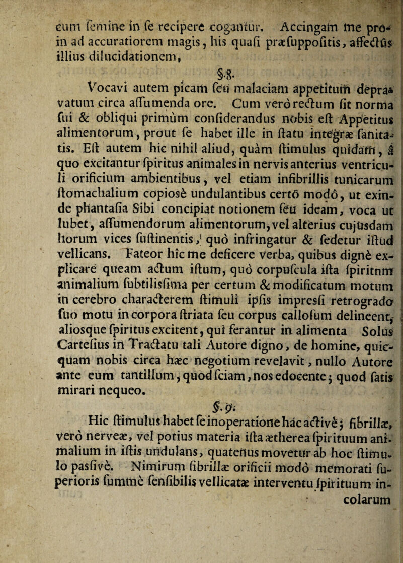 in ad accuratiorem magis, his quafi praefuppofitis, aftedhis illius dilucidationem» §•8. Vocavi autem picam feu malaciam appetitum depra* vatum circa a (Tu menda ore. Cum veroredfum fit norma fui & obliqui primum confiderandus nobis eft Appetitus alimentorum, prout fe habet ille inflatu integra Vanita¬ tis. Eft autem hic nihil aliud, quam ftimulus quidam , i quo excitanturfpiritus animales in nervis anterius ventricu¬ li orificium ambientibus, vel etiam infibrillis tunicarum ftomachalium copiose undulantibus certo modo, ut exin¬ de phantafia Sibi concipiat notionem feu ideam, voca ut lubet, aftumendorum alimentorum* vel alterius cujUsdam horum vices fuftinentis; quo infringatur & fedetur iftud vellicans. Fateor hic me deficere verba, quibus dign£ ex¬ plicare queam adtum iftum* quo corpufcula ifta fpiritnm i animalium fubtilisfima per certum & modificatum motum 1 in cerebro charadierem ftimuli ipfis impresfi retrograda fuo motu in corpora ftriata feu corpus callofum delineent* \ aliosque fpiritus excitent, qui ferantur in alimenta Solus Cartefius in Tradlatu tali Autore digno, de homine, quic- quam nobis circa haec negotium revelavit, nullo Autore ante eum tantillum, quod fciam, nos edocente $ quod fatis mirari nequeo. ] § ! Hic ftimulus habet feinoperatione hac adHv&j fibrilla?, vero nerveae, vel potius materia ifta aethereafpir ituum ani- malium in iftis undulans, quatenus movetur ab hoc ftimu. Io pasfive. Nimirum fibrillas orificii modo memorati fu- perioris fumme fenfibilis vellicata interventu lpirituum in¬ colarum