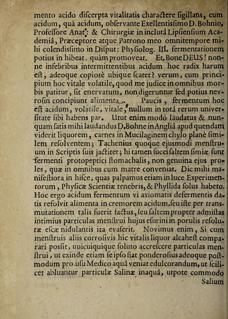 mento acido difcerpta vitalitatis chara&ere figillans, cum acidum, qua acidum, obfervanteExellentisfimoD.Bohnio, Profeflore Anaf: & Chirurgice in incluta Lipfienfium Aca¬ demia, Praeceptore atque Patrono meo omnitempore mi¬ hi colendisfimo inDifput: Phyfiolog. III. fermentationem potius in hibeat. quam promoveat. Et, Bone DEUS! non¬ ne infebribus intermittentibus acidum hoc radix harum eft, adeoque copiose ubique fcatet? verum, cum princi¬ pium hoc vitale volatile, quod me judice in omnibus mor¬ bis patitur, fit enervatum, noftdigeruntur fed potius nev- rofin concipiunt alimenta^. Paucis , fermentum hoc eft acidum, volatile, vitale/nullum in tota rerum univer- fitate fibi habens par* Utut enim modo laudatus & nun¬ quam fatis mihi laudandus D.Bohne inAnglia apud quendam viderit liquorem, carnes inMucilaginemchylo plane fimi- lem refolventem; Tachenius quoque ejusmodi menftru- um in Scriptis fuis jaditet; hi tamen fuccifaltem fimiae funt fermenti protopeptici ftomachalis, non genuina ejus pro¬ les , quae in omnibus cum matre conveniat. Dic mihi ma* nifeftiora in hifce, quas palpamus etiam in luce Experimen¬ torum , Phyficae Scientiae tenebris, & Phyllida folus habeto. Hoc ergo acidum fermentum vi axiomatis defermentis da¬ tis refolvit alimenta in cremorem acidum,feuifte per trans¬ mutationem talis fuerit fadtus,feufaltempropter admiftas intimius particulas menftrui hujus efuriniin porulis refolu- tae efcae nidulantis ita evaferit. Novimus enim, Si cum menftruis aliis corrofivis hic vitalis liquor alcaheft compa¬ rari posfit, uuicuiquique foluto accrefcere particulas men¬ ftrui, ut exinde etiam feipfofiat ponderofius adeoque poft- modum pro ufu Medico aqua veniat edulcorandum, ut fcili- cet abluantur particulae Salinae inaqua, utpote commodo Salium