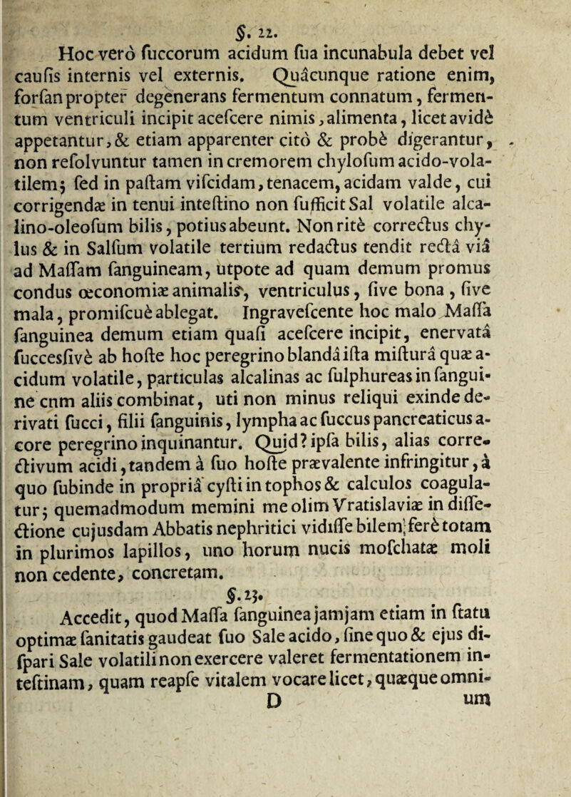 2.2. Hoc vero fuccorum acidum fua incunabula debet vel caufls internis vel externis. Quacunque ratione enim, forfanpropter degenerans fermentum connatum, fermen¬ tum ventriculi incipitacefcere nimis,alimenta,licetavid& appetantur,& etiam apparenter cito & prob£ digerantur, non refolvuntur tamen in cremorem chylofumacido-vola- tilem$ fed in paftam vifcidam,tenacem,acidam valde, cui corrigendae in tenui inteftino non fufficitSal volatile alca- lino-oleofum bilis, potius abeunt. Non rite corredus chy¬ lus & in Salfum volatile tertium redadus tendit reda via ad Maftam fanguineam, utpote ad quam demum promus condus oeconomiae animalia, ventriculus, five bona, five mala, promifcu&ablegat. Ingravefcente hoc malo Mada fanguinea demum etiam quali acefcere incipit, enervata fuccesfive ab hofte hoc peregrino blandaifta mifturaqusea- cidum volatile, particulas alcalinas ac fulphureasinfangui- ne cnm aliis combinat, uti non minus reliqui exinde de¬ rivati fucci, filii fanguinis, lympha ac fuccus pancreaticus a- core peregrino inquinantur. Qujd?ipfa bilis, alias corre* divum acidi,tandem a fuo hofte praevalente infringitur,a quo fubinde in propria cyfti in tophos & calculos coagula¬ tur j quemadmodum memini meolim Vratislaviae indifle- dione cujusdam Abbatis nephritici vidifle bilem;fer£ totam in plurimos lapillos, uno horum nucis mofchatae moli non cedente, concretam. §• Accedit, quodMafta fanguinea jam jam etiam in ftatu optimae fanitatis gaudeat fuo Sale acido, fine quo & ejus di- fpari Sale volatili non exercere valeret fermentationem in- teftinam, quam reapfe vitalem vocare licet, quaeque omni- D um