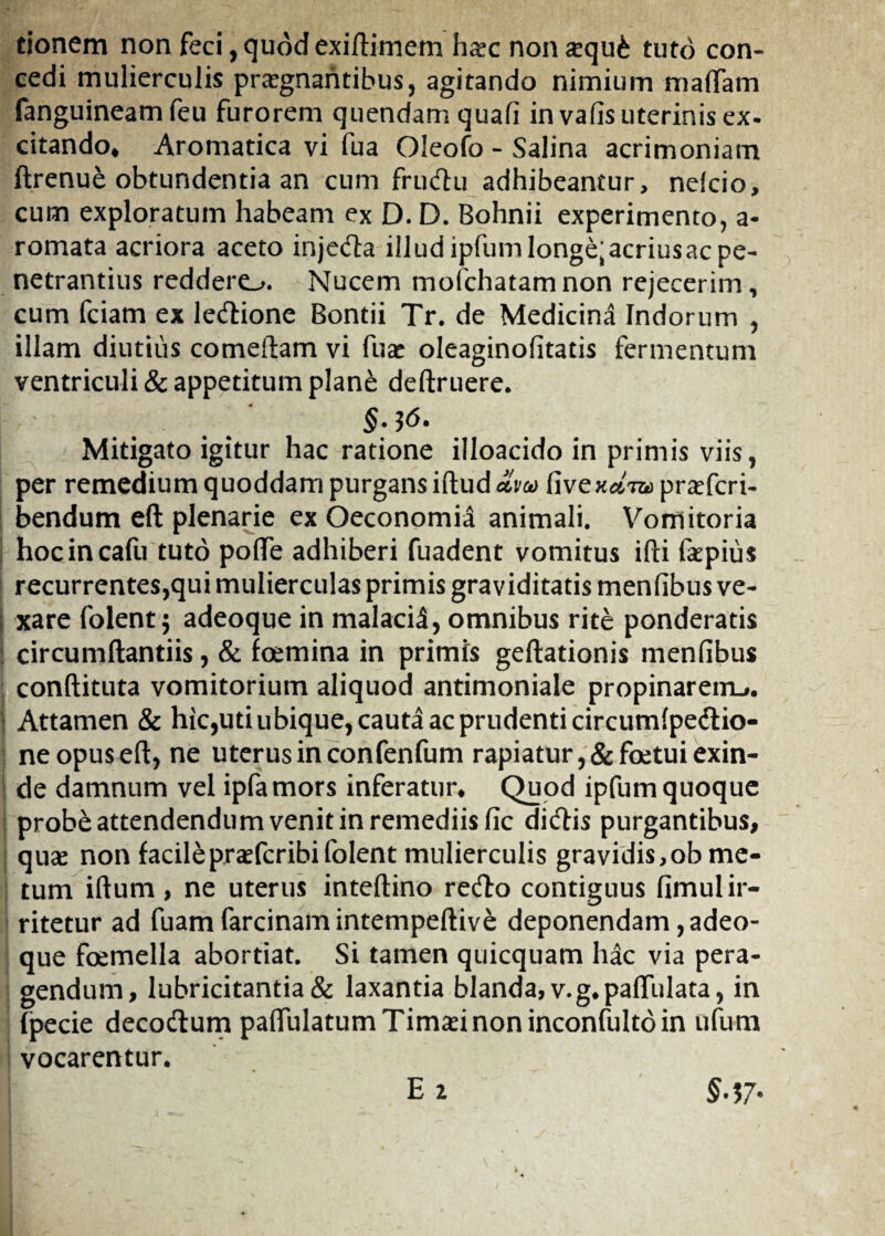 tjonem non feci,quodexiftimem haec nonaequ£ tuto con¬ cedi mulierculis praegnantibus, agitando nimium maflam fanguineamfeu furorem quendamquafi in vafis uterinis ex. citando* Aromatica vi fua Oleofo - Salina acrimoniam ftrenue obtundentia an cum frudtu adhibeantur, nelcio, cum exploratum habeam ex D. D. Bohnii experimento, a- romata acriora aceto injedla illudipfumlonge^acriusacpe- netrantius reddero. Nucem mofchatamnon rejecerim, cum fciam ex ledtione Bontii Tr. de Medicina Indorum , illam diutius comedam vi fuae oleaginofitatis fermentum ventriculi & appetitum plane deftruere. §. 36. Mitigato igitur hac ratione illoacido in primis viis, per remedium quoddam purgans iftud cLm fivexa-ra praefcri- bendum eft plenarie ex Oeconomia animali. Vomitoria hocincafu tuto pofle adhiberi fuadent vomitus ifti laepius recurrentes,qui mulierculas primis graviditatis menfibus ve¬ xare folent; adeoque in malaci^, omnibus rite ponderatis circumflandis, & foemina in primis geftationis menfibus conftituta vomitorium aliquod antimoniale propinarem^. Attamen & hic,uti ubique, cauta ac prudenti circumlpedtio- neopuseft, ne uterus in confenfum rapiatur, &foetui exin¬ de damnum vel ipfamors inferatur* Quod ipfum quoque probe attendendum venit in remediis fic didlis purgantibus, quae non facile praefcribifolent mulierculis gravidis,ob me¬ tum iftum , ne uterus inteftino redto contiguus fimul ir¬ ritetur ad fuam farcinamintempeftive deponendam, adeo¬ que foemella abortiat. Si tamen quicquam hac via pera¬ gendum, lubricitantia & laxantia blanda, v.g.paflulata, in fpecie decodlum palfulatum Timaei non inconfulto in ufum vocarentur. E 2 §.37-