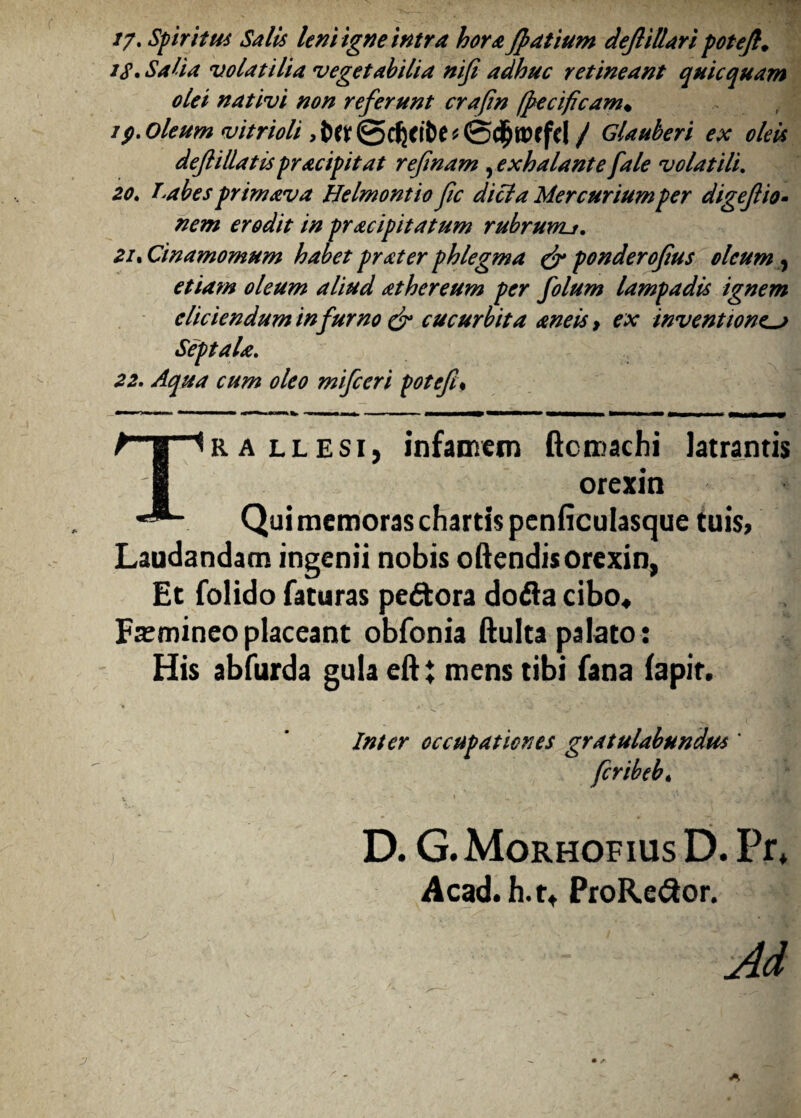 //. Spiritus Salis leni igne intra hora Jpatium defiilUri potefi. iS» Salia volatilia vegetabilia nifi adhuc retineant quicquam olei nativi non referunt crafin (pecificam♦ rp. Oleum vitrioli ,Ut / Glauberi ex oleis de fi liatis pracipitat refinam , exhalante [ale volatili. 20. T.abes primava Helmontio fic dici a Mercurium per digefio- nem erodit in pracipitatum rubrunu. 21. Cinamomum habet prater phlegma & ponderofius oleum , etiam oleum aliud athereum per folum lampadis ignem eliciendum in furno & cucurbita aneis > ex inventionem Septala. 22. Aqua cum oleo mifceri potefi% T ralle si, infamem ftcmachi latrantis orexin Qui memoras chartis penficulasque tuis» Laudandam ingenii nobis oftendis orexin, Et folido faturas peftora dofla cibo* Femineo placeant obfonia ftulta palato: His abfurda gula eftt mens tibi fana (apir. Inter occupationes gratulabundus ' fcribeb. . .■ s* 't «Tifl D. G.Morhofius D. Pr* Acad. h. r* ProRe£tor. Ad y * • /■